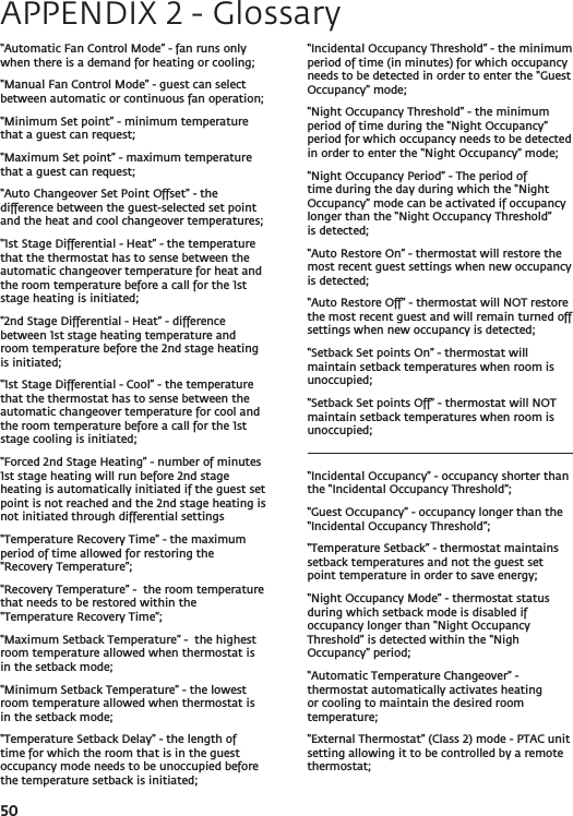 50“Automatic Fan Control Mode” - fan runs only when there is a demand for heating or cooling;“Manual Fan Control Mode” - guest can select between automatic or continuous fan operation; “Minimum Set point” - minimum temperature that a guest can request;“Maximum Set point” - maximum temperature that a guest can request;“Auto Changeover Set Point Offset” - the difference between the guest-selected set point and the heat and cool changeover temperatures;“1st Stage Differential - Heat” - the temperature that the thermostat has to sense between the automatic changeover temperature for heat and the room temperature before a call for the 1st stage heating is initiated;“2nd Stage Differential - Heat” - difference between 1st stage heating temperature and room temperature before the 2nd stage heating is initiated;“1st Stage Differential - Cool” - the temperature that the thermostat has to sense between the automatic changeover temperature for cool and the room temperature before a call for the 1st stage cooling is initiated;“Forced 2nd Stage Heating” - number of minutes 1st stage heating will run before 2nd stage heating is automatically initiated if the guest set point is not reached and the 2nd stage heating is not initiated through differential settings“Temperature Recovery Time” - the maximum period of time allowed for restoring the “Recovery Temperature”; “Recovery Temperature” -  the room temperature  that needs to be restored within the “Temperature Recovery Time”;“Maximum Setback Temperature” -  the highest room temperature allowed when thermostat is in the setback mode;“Minimum Setback Temperature” - the lowest room temperature allowed when thermostat is in the setback mode;“Temperature Setback Delay” - the length of time for which the room that is in the guest occupancy mode needs to be unoccupied before the temperature setback is initiated;“Incidental Occupancy Threshold” - the minimum period of time (in minutes) for which occupancy needs to be detected in order to enter the “Guest Occupancy” mode;“Night Occupancy Threshold” - the minimum period of time during the “Night Occupancy” period for which occupancy needs to be detected in order to enter the “Night Occupancy” mode;“Night Occupancy Period” - The period of time during the day during which the “Night Occupancy” mode can be activated if occupancy longer than the “Night Occupancy Threshold” is detected;“Auto Restore On” - thermostat will restore the most recent guest settings when new occupancy is detected;“Auto Restore Off” - thermostat will NOT restore the most recent guest and will remain turned off settings when new occupancy is detected;“Setback Set points On” - thermostat will maintain setback temperatures when room is unoccupied; “Setback Set points Off” - thermostat will NOT maintain setback temperatures when room is unoccupied; “Incidental Occupancy” - occupancy shorter than the “Incidental Occupancy Threshold”; “Guest Occupancy” - occupancy longer than the “Incidental Occupancy Threshold”; “Temperature Setback” - thermostat maintains setback temperatures and not the guest set point temperature in order to save energy; “Night Occupancy Mode” - thermostat status during which setback mode is disabled if occupancy longer than “Night Occupancy Threshold” is detected within the “Nigh Occupancy” period;“Automatic Temperature Changeover” - thermostat automatically activates heating or cooling to maintain the desired room temperature;“External Thermostat” (Class 2) mode - PTAC unit setting allowing it to be controlled by a remote thermostat;APPENDIX 2 - Glossary