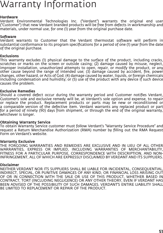 51Warranty InformationHardwareVerdant  Environmental  Technologies  Inc.  (“Verdant”)  warrants  the  original  end  user (“Customer”) that new Verdant branded products will be free from defects in workmanship and materials, under normal use, for one (1) year from the original purchase date.SoftwareVerdant  warrants  to  Customer  that  the  Verdant  thermostat  software  will  perform  in substantial conformance to its program speciﬁcations for a period of one (1) year from the date of the original purchase.ExclusionsThis  warranty  excludes (1)  physical  damage  to  the  surface of  the  product,  including  cracks, scratches  or marks  on  the  screen or  outside  casing;  (2) damage  caused  by  misuse,  neglect, improper installation, unauthorized  attempts to open, repair,  or  modify the product, or  any other  cause  beyond  the  range  of  intended  use;  (3)  damage  caused  by  accident,  ﬁre,  power changes, other hazard, or Acts of God; (4) damage caused by water, liquids, or foreign chemicals including condensation and humidity; or (5) use of the product with any device if such device causes the problem.Exclusive RemediesShould  a  covered  defect  occur  during  the  warranty  period  and  Customer  notiﬁes  Verdant, Customer’s sole and exclusive remedy will be, at Verdant’s sole option and expense, to repair or  replace  the  product.  Replacement  products  or  parts  may  be  new  or  reconditioned  or a  comparable version  of  the  defective  item. Verdant  warrants  any  replaced product  or  part for a period of ninety (90) days from shipment, or through the end of the original warranty, whichever is longer.Obtaining Warranty ServiceTo obtain Warranty Service customer must follow Verdant’s “Warranty Service Procedure” and request a  Return Merchandise  Authorization (RMA) number  by ﬁlling  out the RMA  Request Form on Verdant’s website.Warranty ExclusiveTHE  FORGOING WARRANTIES  AND  REMEDIES  ARE EXCLUSIVE  AND  IN LIEU  OF  ALL  OTHER WARRANTIES,  EXPRESS  OR  IMPLIED,  INCLUDING  WARRANTIES  OF  MERCHANTABILITY, FITNESS FOR  A PARTICULAR PURPOSE,  CORRESPONDENCE WITH DESCRIPTION,  AND NON-INFRINGEMENT, ALL OF WHICH ARE EXPRESSLY DISCLAIMED BY VERDANT AND ITS SUPPLIERS.DisclaimerNEITHER VERDANT NOR ITS SUPPLIERS SHALL BE LIABLE FOR INCIDENTAL, CONSEQUENTIAL, INDIRECT, SPECIAL, OR PUNITIVE DAMAGES OF ANY KIND, OR FINANCIAL LOSS ARISING OUT OF  OR  IN  CONNECTION  WITH  THE  SALE  OR  USE  OF  THIS  PRODUCT,  WHETHER  BASED  IN CONTRACT, TORT (INCLUDING NEGLIGENCE) OR ANY OTHER THEORY, EVEN IF VERDANT HAS BEEN ADVISED OF THE POSSIBILITY OF SUCH DAMAGES. VERDANT’S ENTIRE LIABILITY SHALL BE LIMITED TO REPLACEMENT OR REPAIR OF THE PRODUCT.