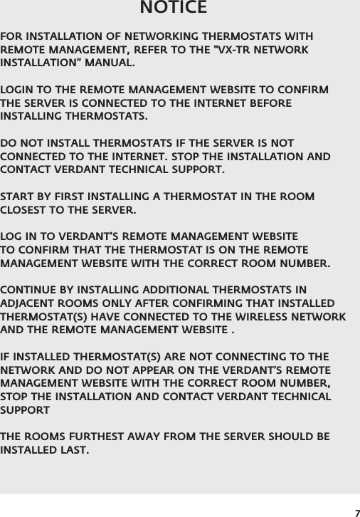 7NOTICEFOR INSTALLATION OF NETWORKING THERMOSTATS WITH REMOTE MANAGEMENT, REFER TO THE “VX-TR NETWORK INSTALLATION” MANUAL.LOGIN TO THE REMOTE MANAGEMENT WEBSITE TO CONFIRM THE SERVER IS CONNECTED TO THE INTERNET BEFORE INSTALLING THERMOSTATS. DO NOT INSTALL THERMOSTATS IF THE SERVER IS NOT CONNECTED TO THE INTERNET. STOP THE INSTALLATION AND CONTACT VERDANT TECHNICAL SUPPORT. START BY FIRST INSTALLING A THERMOSTAT IN THE ROOM CLOSEST TO THE SERVER. LOG IN TO VERDANT’S REMOTE MANAGEMENT WEBSITE TO CONFIRM THAT THE THERMOSTAT IS ON THE REMOTE MANAGEMENT WEBSITE WITH THE CORRECT ROOM NUMBER.CONTINUE BY INSTALLING ADDITIONAL THERMOSTATS IN ADJACENT ROOMS ONLY AFTER CONFIRMING THAT INSTALLED THERMOSTAT(S) HAVE CONNECTED TO THE WIRELESS NETWORK AND THE REMOTE MANAGEMENT WEBSITE . IF INSTALLED THERMOSTAT(S) ARE NOT CONNECTING TO THE NETWORK AND DO NOT APPEAR ON THE VERDANT’S REMOTE MANAGEMENT WEBSITE WITH THE CORRECT ROOM NUMBER, STOP THE INSTALLATION AND CONTACT VERDANT TECHNICAL SUPPORTTHE ROOMS FURTHEST AWAY FROM THE SERVER SHOULD BE INSTALLED LAST.