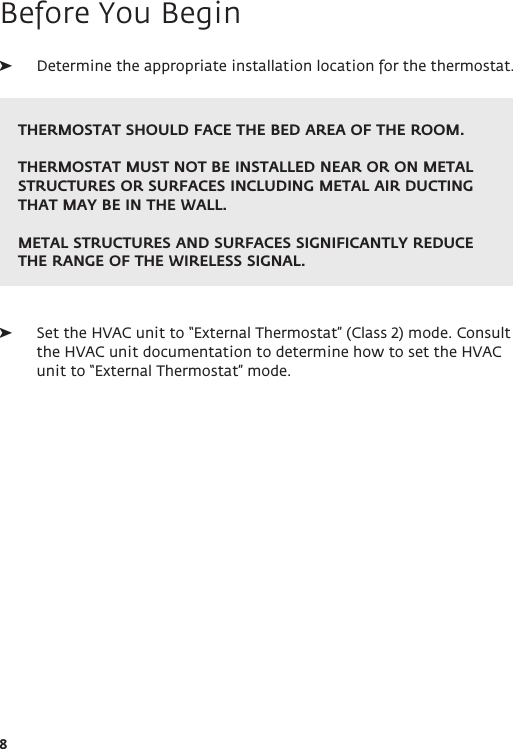 8Before You Begin ➤Determine the appropriate installation location for the thermostat.  ➤Set the HVAC unit to “External Thermostat” (Class 2) mode. Consult the HVAC unit documentation to determine how to set the HVAC unit to “External Thermostat” mode. THERMOSTAT SHOULD FACE THE BED AREA OF THE ROOM. THERMOSTAT MUST NOT BE INSTALLED NEAR OR ON METAL STRUCTURES OR SURFACES INCLUDING METAL AIR DUCTING THAT MAY BE IN THE WALL.  METAL STRUCTURES AND SURFACES SIGNIFICANTLY REDUCE THE RANGE OF THE WIRELESS SIGNAL.