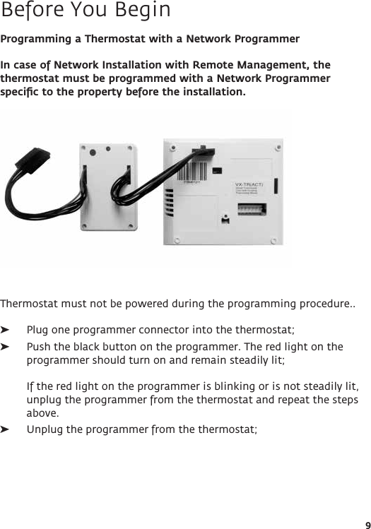 9Programming a Thermostat with a Network ProgrammerIn case of Network Installation with Remote Management, the thermostat must be programmed with a Network Programmer speciﬁc to the property before the installation. Thermostat must not be powered during the programming procedure..  ➤Plug one programmer connector into the thermostat;  ➤Push the black button on the programmer. The red light on the programmer should turn on and remain steadily lit;   If the red light on the programmer is blinking or is not steadily lit, unplug the programmer from the thermostat and repeat the steps above. ➤Unplug the programmer from the thermostat;Before You Begin