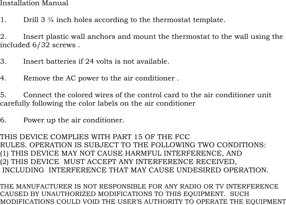 Installation Manual  1. Drill 3 ¼ inch holes according to the thermostat template.  2. Insert plastic wall anchors and mount the thermostat to the wall using the included 6/32 screws .  3. Insert batteries if 24 volts is not available.  4. Remove the AC power to the air conditioner .   5. Connect the colored wires of the control card to the air conditioner unit carefully following the color labels on the air conditioner  6. Power up the air conditioner.  THIS DEVICE COMPLIES WITH PART 15 OF THE FCC RULES. OPERATION IS SUBJECT TO THE FOLLOWING TWO CONDITIONS:  (1) THIS DEVICE MAY NOT CAUSE HARMFUL INTERFERENCE, AND  (2) THIS DEVICE  MUST ACCEPT ANY INTERFERENCE RECEIVED,   INCLUDING  INTERFERENCE THAT MAY CAUSE UNDESIRED OPERATION.  THE MANUFACTURER IS NOT RESPONSIBLE FOR ANY RADIO OR TV INTERFERENCE CAUSED BY UNAUTHORIZED MODIFICATIONS TO THIS EQUIPMENT.  SUCH MODIFICATIONS COULD VOID THE USER’S AUTHORITY TO OPERATE THE EQUIPMENT 