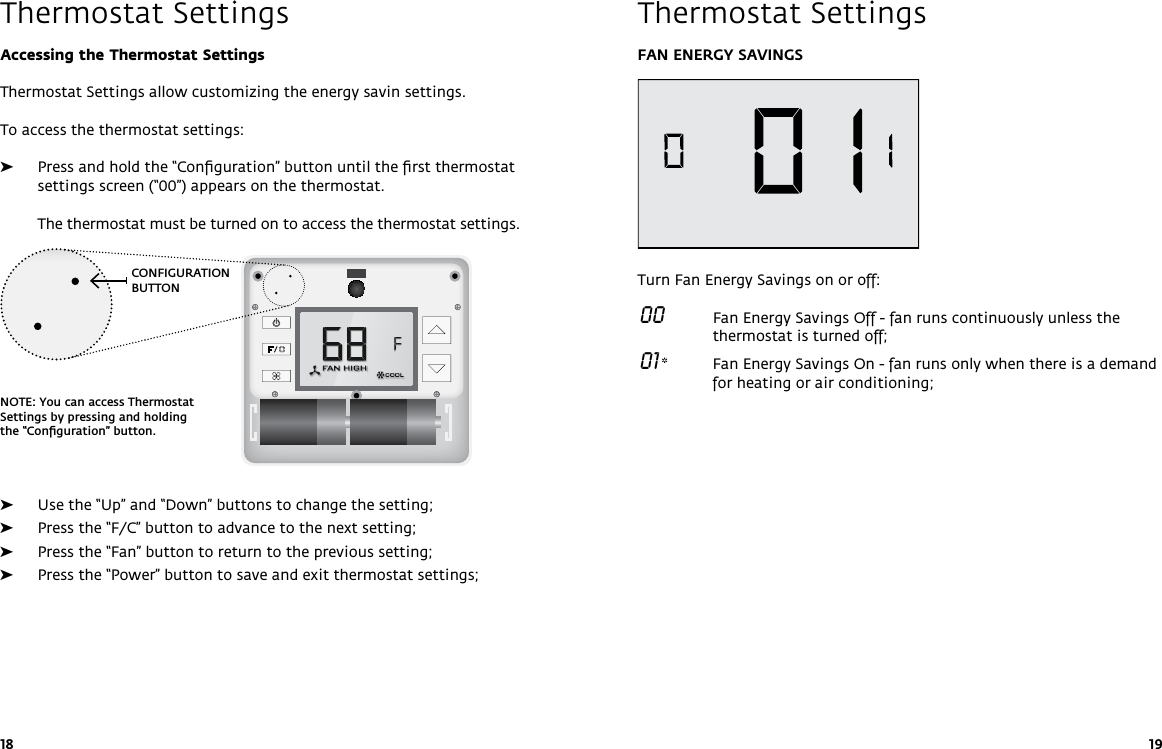 CONFIGURATION BUTTONNOTE: You can access Thermostat Settings by pressing and holding the “Conﬁguration” button.18 19Thermostat SettingsAccessing the Thermostat SettingsThermostat Settings allow customizing the energy savin settings. To access the thermostat settings: ➤Press and hold the “Conﬁguration” button until the ﬁrst thermostat settings screen (“00”) appears on the thermostat.   The thermostat must be turned on to access the thermostat settings. ➤Use the “Up” and “Down” buttons to change the setting; ➤Press the “F/C” button to advance to the next setting; ➤Press the “Fan” button to return to the previous setting; ➤Press the “Power” button to save and exit thermostat settings; FAN ENERGY SAVINGSTurn Fan Energy Savings on or off: 00   Fan Energy Savings Off - fan runs continuously unless the thermostat is turned off; 01 *  Fan Energy Savings On - fan runs only when there is a demand for heating or air conditioning;        Thermostat Settings