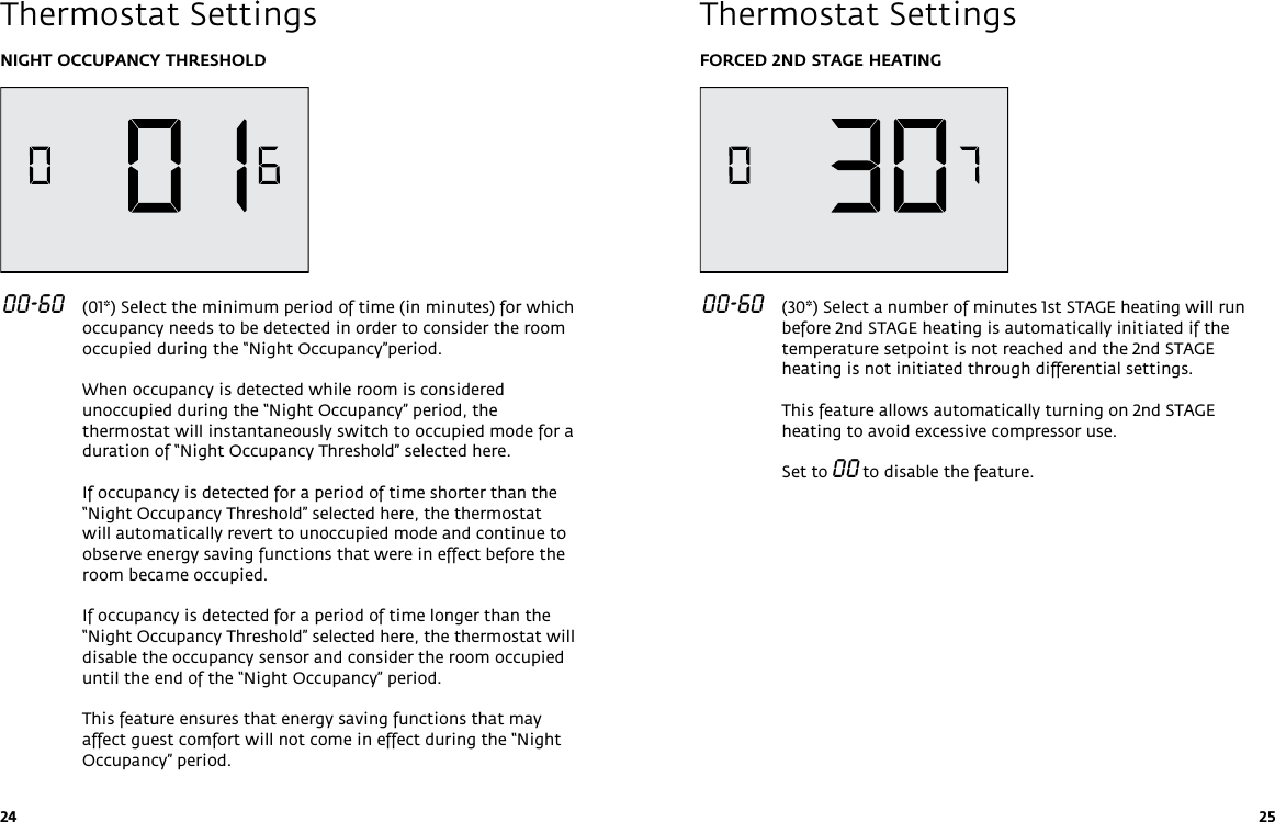 24 25NIGHT OCCUPANCY THRESHOLD 00-60   (01*) Select the minimum period of time (in minutes) for which occupancy needs to be detected in order to consider the room occupied during the “Night Occupancy”period.  When occupancy is detected while room is considered unoccupied during the “Night Occupancy” period, the thermostat will instantaneously switch to occupied mode for a duration of “Night Occupancy Threshold” selected here.   If occupancy is detected for a period of time shorter than the “Night Occupancy Threshold” selected here, the thermostat will automatically revert to unoccupied mode and continue to observe energy saving functions that were in effect before the room became occupied.  If occupancy is detected for a period of time longer than the “Night Occupancy Threshold” selected here, the thermostat will disable the occupancy sensor and consider the room occupied until the end of the “Night Occupancy” period.  This feature ensures that energy saving functions that may affect guest comfort will not come in effect during the “Night Occupancy” period.Thermostat SettingsFORCED 2ND STAGE HEATING 00-60   (30*) Select a number of minutes 1st STAGE heating will run before 2nd STAGE heating is automatically initiated if the temperature setpoint is not reached and the 2nd STAGE heating is not initiated through differential settings.  This feature allows automatically turning on 2nd STAGE heating to avoid excessive compressor use.  Set to 00 to disable the feature. Thermostat Settings