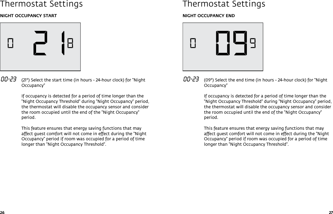 26 27NIGHT OCCUPANCY START 00-23   (21*) Select the start time (in hours - 24-hour clock) for “Night Occupancy”   If occupancy is detected for a period of time longer than the “Night Occupancy Threshold” during “Night Occupancy” period, the thermostat will disable the occupancy sensor and consider the room occupied until the end of the “Night Occupancy” period.  This feature ensures that energy saving functions that may affect guest comfort will not come in effect during the “Night Occupancy” period if room was occupied for a period of time longer than “Night Occupancy Threshold”. Thermostat SettingsNIGHT OCCUPANCY END 00-23   (09*) Select the end time (in hours - 24-hour clock) for “Night Occupancy”   If occupancy is detected for a period of time longer than the “Night Occupancy Threshold” during “Night Occupancy” period, the thermostat will disable the occupancy sensor and consider the room occupied until the end of the “Night Occupancy” period.  This feature ensures that energy saving functions that may affect guest comfort will not come in effect during the “Night Occupancy” period if room was occupied for a period of time longer than “Night Occupancy Threshold”.Thermostat Settings