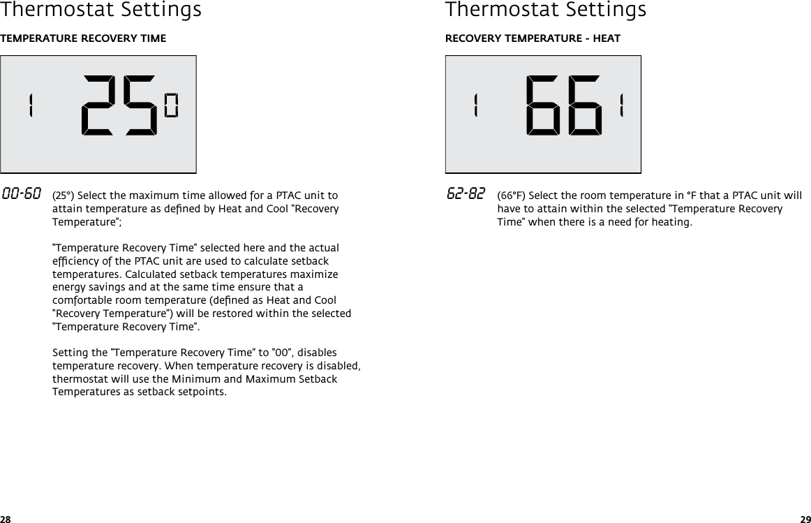 28 29TEMPERATURE RECOVERY TIME 00-60   (25*) Select the maximum time allowed for a PTAC unit to attain temperature as deﬁned by Heat and Cool “Recovery Temperature”;  “Temperature Recovery Time” selected here and the actual efﬁciency of the PTAC unit are used to calculate setback temperatures. Calculated setback temperatures maximize energy savings and at the same time ensure that a comfortable room temperature (deﬁned as Heat and Cool “Recovery Temperature”) will be restored within the selected “Temperature Recovery Time”.  Setting the “Temperature Recovery Time” to “00”, disables temperature recovery. When temperature recovery is disabled, thermostat will use the Minimum and Maximum Setback Temperatures as setback setpoints. Thermostat SettingsRECOVERY TEMPERATURE - HEAT 62-82   (66°F) Select the room temperature in °F that a PTAC unit will have to attain within the selected “Temperature Recovery Time” when there is a need for heating.   Thermostat Settings