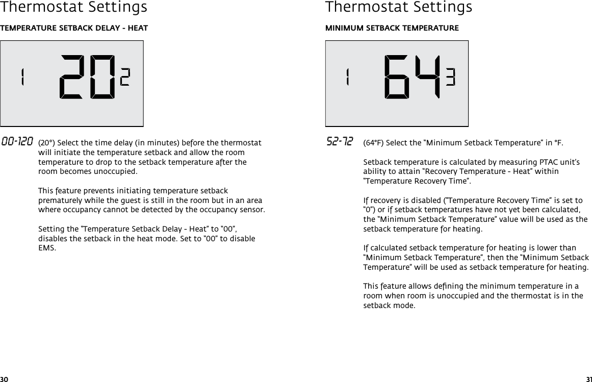 30 31TEMPERATURE SETBACK DELAY - HEAT 00-120  (20*) Select the time delay (in minutes) before the thermostat will initiate the temperature setback and allow the room temperature to drop to the setback temperature after the room becomes unoccupied.  This feature prevents initiating temperature setback prematurely while the guest is still in the room but in an area where occupancy cannot be detected by the occupancy sensor.  Setting the “Temperature Setback Delay - Heat” to “00”, disables the setback in the heat mode. Set to “00” to disable EMS.   Thermostat SettingsMINIMUM SETBACK TEMPERATURE  52-72   (64°F) Select the “Minimum Setback Temperature” in °F.  Setback temperature is calculated by measuring PTAC unit’s ability to attain “Recovery Temperature - Heat” within “Temperature Recovery Time”.   If recovery is disabled (“Temperature Recovery Time” is set to “0”) or if setback temperatures have not yet been calculated, the “Minimum Setback Temperature” value will be used as the setback temperature for heating.  If calculated setback temperature for heating is lower than “Minimum Setback Temperature”, then the “Minimum Setback Temperature” will be used as setback temperature for heating.  This feature allows deﬁning the minimum temperature in a room when room is unoccupied and the thermostat is in the setback mode. Thermostat Settings