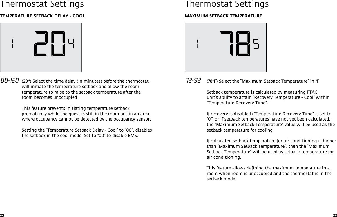 32 33TEMPERATURE SETBACK DELAY - COOL 00-120  (20*) Select the time delay (in minutes) before the thermostat will initiate the temperature setback and allow the room temperature to raise to the setback temperature after the room becomes unoccupied  This feature prevents initiating temperature setback prematurely while the guest is still in the room but in an area where occupancy cannot be detected by the occupancy sensor.  Setting the “Temperature Setback Delay - Cool” to “00”, disables the setback in the cool mode. Set to “00” to disable EMS.   Thermostat SettingsMAXIMUM SETBACK TEMPERATURE 72-92   (78°F) Select the “Maximum Setback Temperature” in °F.  Setback temperature is calculated by measuring PTAC unit’s ability to attain “Recovery Temperature - Cool” within “Temperature Recovery Time”.   If recovery is disabled (“Temperature Recovery Time” is set to “0”) or if setback temperatures have not yet been calculated, the “Maximum Setback Temperature” value will be used as the setback temperature for cooling.  If calculated setback temperature for air conditioning is higher than “Maximum Setback Temperature”, then the “Maximum Setback Temperature” will be used as setback temperature for air conditioning.  This feature allows deﬁning the maximum temperature in a room when room is unoccupied and the thermostat is in the setback mode.  Thermostat Settings