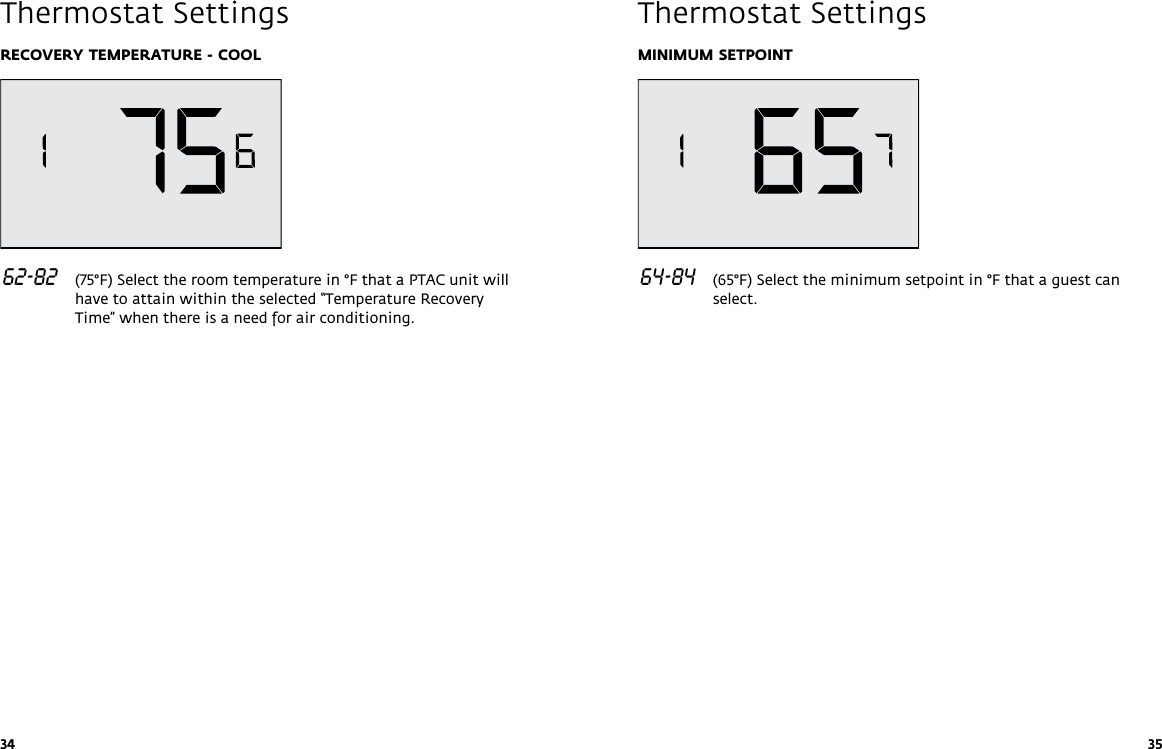 34 35RECOVERY TEMPERATURE - COOL 62-82   (75°F) Select the room temperature in °F that a PTAC unit will have to attain within the selected “Temperature Recovery Time” when there is a need for air conditioning. Thermostat SettingsMINIMUM SETPOINT 64-84   (65°F) Select the minimum setpoint in °F that a guest can select. Thermostat Settings