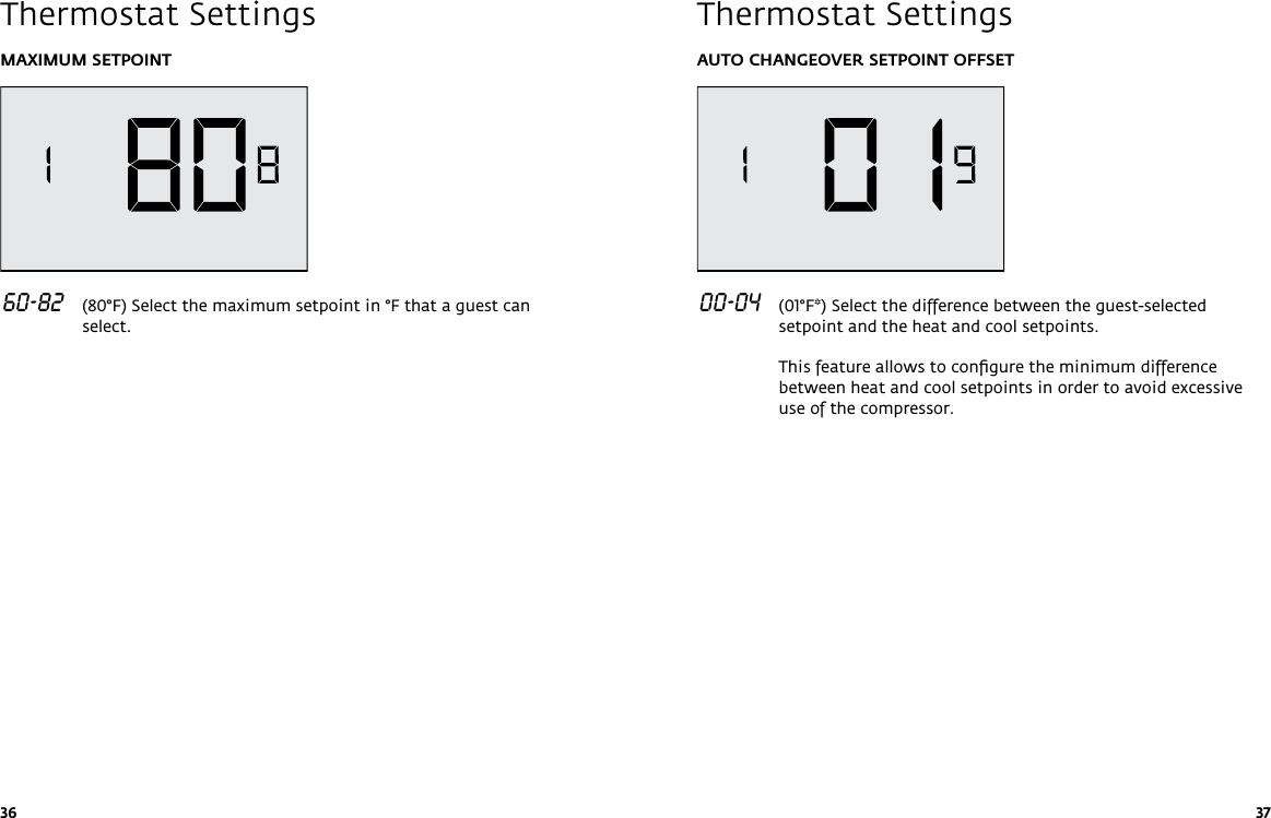 36 37MAXIMUM SETPOINT 60-82   (80°F) Select the maximum setpoint in °F that a guest can select.Thermostat SettingsAUTO CHANGEOVER SETPOINT OFFSET 00-04   (01°F*) Select the difference between the guest-selected setpoint and the heat and cool setpoints.  This feature allows to conﬁgure the minimum difference between heat and cool setpoints in order to avoid excessive use of the compressor.Thermostat Settings