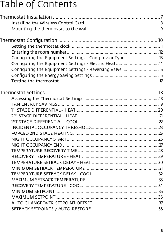 3Table of ContentsThermostat Installation ............................................................................... 7Installing the Wireless Control Card ............................................................8Mounting the thermostat to the wall .........................................................9Thermostat Conﬁguration ......................................................................... 10Setting the thermostat clock .......................................................................11Entering the room number ......................................................................... 12Conﬁguring the Equipment Settings - Compressor Type ........................... 13Conﬁguring the Equipment Settings - Electric Heat ..................................14Conﬁguring the Equipment Settings - Reversing Valve .............................15Conﬁguring the Energy Saving Settings  ....................................................16Testing the thermostat ............................................................................... 17Thermostat Settings....................................................................................18Accessing the Thermostat Settings ............................................................18FAN ENERGY SAVINGS ................................................................................191ST STAGE DIFFERENTIAL - HEAT ................................................................. 202ND STAGE DIFFERENTIAL - HEAT ................................................................ 211ST STAGE DIFFERENTIAL - COOL................................................................22INCIDENTAL OCCUPANCY THRESHOLD ......................................................23FORCED 2ND STAGE HEATING ................................................................... 25NIGHT OCCUPANCY START ........................................................................ 26NIGHT OCCUPANCY END ............................................................................27TEMPERATURE RECOVERY TIME ............................................................... 28RECOVERY TEMPERATURE - HEAT ............................................................ 29TEMPERATURE SETBACK DELAY - HEAT .................................................... 30MINIMUM SETBACK TEMPERATURE  ......................................................... 31TEMPERATURE SETBACK DELAY - COOL .....................................................32MAXIMUM SETBACK TEMPERATURE ......................................................... 33RECOVERY TEMPERATURE - COOL ............................................................ 34MINIMUM SETPOINT ................................................................................. 35MAXIMUM SETPOINT ................................................................................. 36AUTO CHANGEOVER SETPOINT OFFSET ....................................................37SETBACK SETPOINTS / AUTO-RESTORE .................................................... 38