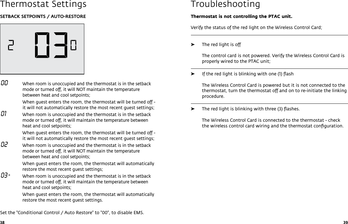 38 39SETBACK SETPOINTS / AUTO-RESTORE 00   When room is unoccupied and the thermostat is in the setback mode or turned off, it will NOT maintain the temperature between heat and cool setpoints;   When guest enters the room, the thermostat will be turned off - it will not automatically restore the most recent guest settings; 01   When room is unoccupied and the thermostat is in the setback mode or turned off, it will maintain the temperature between heat and cool setpoints;   When guest enters the room, the thermostat will be turned off - it will not automatically restore the most recent guest settings; 02   When room is unoccupied and the thermostat is in the setback mode or turned off, it will NOT maintain the temperature between heat and cool setpoints;  When guest enters the room, the thermostat will automatically restore the most recent guest settings; 03 *  When room is unoccupied and the thermostat is in the setback mode or turned off, it will maintain the temperature between heat and cool setpoints;   When guest enters the room, the thermostat will automatically restore the most recent guest settings.Set the “Conditional Control / Auto Restore” to “00”, to disable EMS. Thermostat SettingsThermostat is not controlling the PTAC unit.Verify the status of the red light on the Wireless Control Card; ➤The red light is off  The control card is not powered. Verify the Wireless Control Card is properly wired to the PTAC unit;  ➤If the red light is blinking with one (1) ﬂash  The Wireless Control Card is powered but it is not connected to the thermostat, turn the thermostat off and on to re-initiate the linking procedure.  ➤The red light is blinking with three (3) ﬂashes.  The Wireless Control Card is connected to the thermostat - check the wireless control card wiring and the thermostat conﬁguration. Troubleshooting