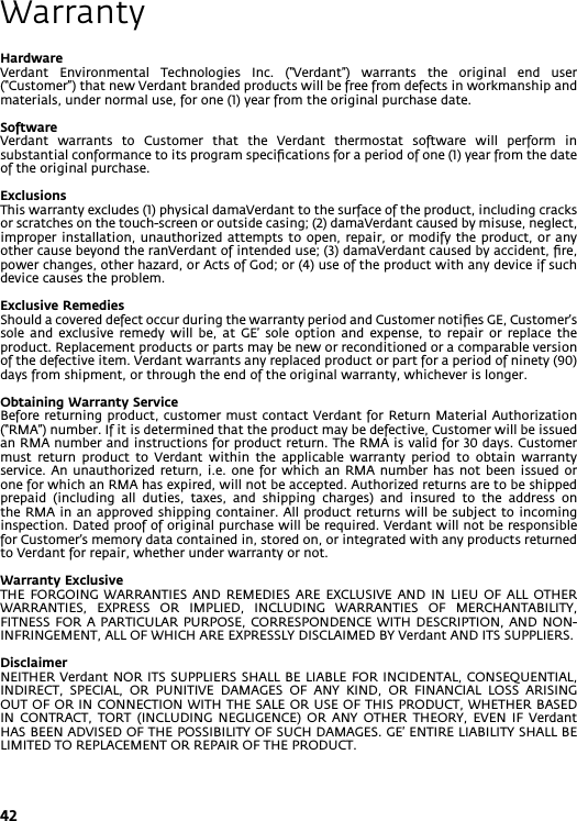 42WarrantyHardwareVerdant  Environmental  Technologies  Inc.  (“Verdant”)  warrants  the  original  end  user (“Customer”) that new Verdant branded products will be free from defects in workmanship and materials, under normal use, for one (1) year from the original purchase date.SoftwareVerdant  warrants  to  Customer  that  the  Verdant  thermostat  software  will  perform  in substantial conformance to its program speciﬁcations for a period of one (1) year from the date of the original purchase.ExclusionsThis warranty excludes (1) physical damaVerdant to the surface of the product, including cracks or scratches on the touch-screen or outside casing; (2) damaVerdant caused by misuse, neglect, improper installation,  unauthorized attempts  to open,  repair, or  modify the  product, or  any other cause beyond the ranVerdant of intended use; (3) damaVerdant caused by accident, ﬁre, power changes, other hazard, or Acts of God; or (4) use of the product with any device if such device causes the problem.Exclusive RemediesShould a covered defect occur during the warranty period and Customer notiﬁes GE, Customer’s sole  and  exclusive  remedy  will  be,  at  GE’  sole  option  and  expense,  to  repair  or  replace  the product. Replacement products or parts may be new or reconditioned or a comparable version of the defective item. Verdant warrants any replaced product or part for a period of ninety (90) days from shipment, or through the end of the original warranty, whichever is longer.Obtaining Warranty ServiceBefore returning product, customer must contact Verdant for Return Material Authorization (“RMA”) number. If it is determined that the product may be defective, Customer will be issued an RMA number and instructions for product return. The RMA is valid for 30 days. Customer must  return  product  to  Verdant  within  the  applicable  warranty  period  to  obtain  warranty service. An unauthorized  return,  i.e.  one  for  which  an RMA number  has  not  been  issued  or one for which an RMA has expired, will not be accepted. Authorized returns are to be shipped prepaid  (including  all  duties,  taxes,  and  shipping  charges)  and  insured  to  the  address  on the RMA in an approved shipping container. All product  returns will be subject  to incoming inspection. Dated proof of original purchase will be required. Verdant will not be responsible for Customer’s memory data contained in, stored on, or integrated with any products returned to Verdant for repair, whether under warranty or not. Warranty ExclusiveTHE  FORGOING  WARRANTIES  AND  REMEDIES ARE  EXCLUSIVE  AND IN  LIEU  OF ALL  OTHER WARRANTIES,  EXPRESS  OR  IMPLIED,  INCLUDING  WARRANTIES  OF  MERCHANTABILITY, FITNESS FOR  A  PARTICULAR PURPOSE, CORRESPONDENCE  WITH  DESCRIPTION, AND  NON-INFRINGEMENT, ALL OF WHICH ARE EXPRESSLY DISCLAIMED BY Verdant AND ITS SUPPLIERS.DisclaimerNEITHER Verdant NOR ITS SUPPLIERS  SHALL BE  LIABLE FOR  INCIDENTAL, CONSEQUENTIAL, INDIRECT,  SPECIAL,  OR  PUNITIVE  DAMAGES  OF  ANY  KIND,  OR  FINANCIAL  LOSS  ARISING OUT OF OR IN CONNECTION WITH THE SALE OR USE OF THIS PRODUCT, WHETHER BASED IN  CONTRACT,  TORT  (INCLUDING  NEGLIGENCE)  OR  ANY  OTHER  THEORY,  EVEN  IF  Verdant HAS BEEN ADVISED OF THE POSSIBILITY OF SUCH DAMAGES. GE’ ENTIRE LIABILITY SHALL BE LIMITED TO REPLACEMENT OR REPAIR OF THE PRODUCT.