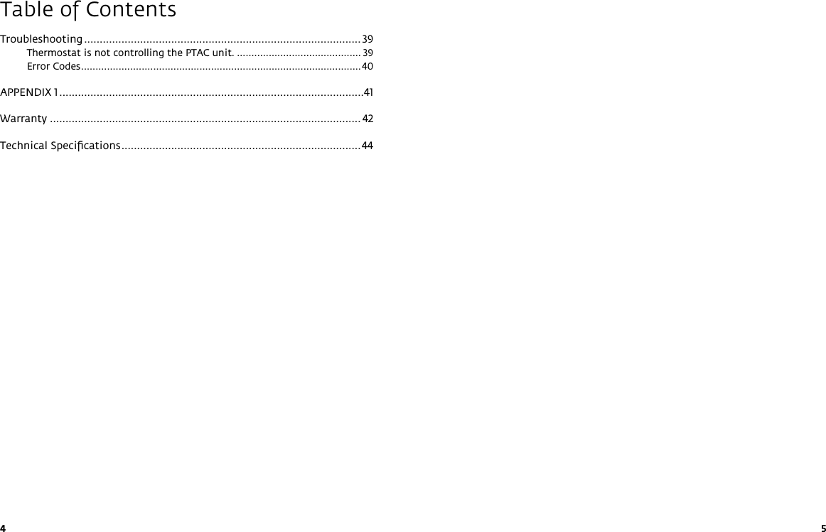 4 5Table of ContentsTroubleshooting ......................................................................................... 39Thermostat is not controlling the PTAC unit. ........................................... 39Error Codes .................................................................................................40APPENDIX 1 ..................................................................................................41Warranty .................................................................................................... 42Technical Speciﬁcations .............................................................................44