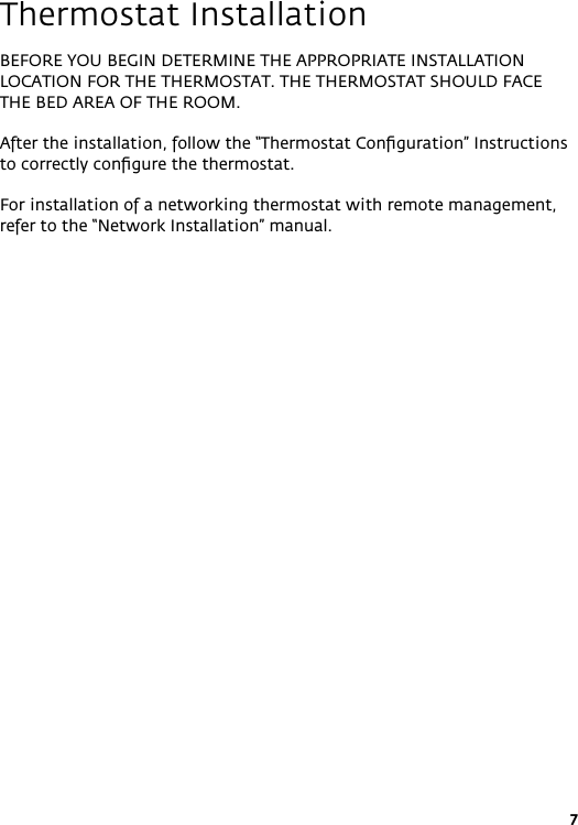 7Thermostat InstallationBEFORE YOU BEGIN DETERMINE THE APPROPRIATE INSTALLATION LOCATION FOR THE THERMOSTAT. THE THERMOSTAT SHOULD FACE THE BED AREA OF THE ROOM.After the installation, follow the “Thermostat Conﬁguration” Instructions to correctly conﬁgure the thermostat.For installation of a networking thermostat with remote management, refer to the “Network Installation” manual.