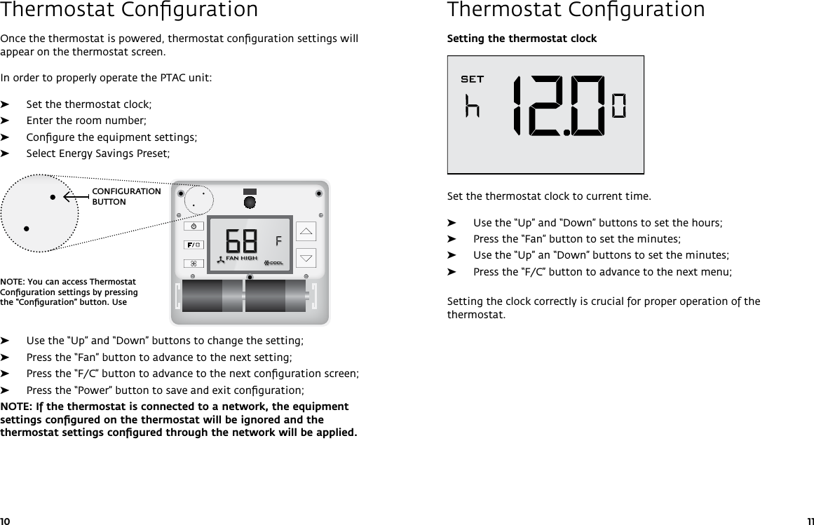 CONFIGURATION BUTTONNOTE: You can access Thermostat Conﬁguration settings by pressing the “Conﬁguration” button. Use 10 11Thermostat ConﬁgurationThermostat ConﬁgurationSetting the thermostat clockSet the thermostat clock to current time.  ➤Use the “Up” and “Down” buttons to set the hours; ➤Press the “Fan” button to set the minutes; ➤Use the “Up” an “Down” buttons to set the minutes; ➤Press the “F/C” button to advance to the next menu;Setting the clock correctly is crucial for proper operation of the thermostat.Once the thermostat is powered, thermostat conﬁguration settings will appear on the thermostat screen.In order to properly operate the PTAC unit: ➤Set the thermostat clock; ➤Enter the room number; ➤Conﬁgure the equipment settings; ➤Select Energy Savings Preset; ➤Use the “Up” and “Down” buttons to change the setting; ➤Press the “Fan” button to advance to the next setting; ➤Press the “F/C” button to advance to the next conﬁguration screen; ➤Press the “Power” button to save and exit conﬁguration; NOTE: If the thermostat is connected to a network, the equipment settings conﬁgured on the thermostat will be ignored and the thermostat settings conﬁgured through the network will be applied.