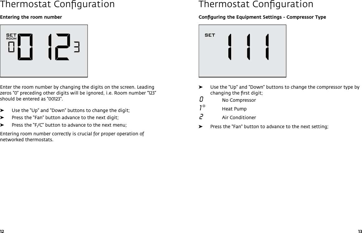 12 13Thermostat Conﬁguration Thermostat ConﬁgurationConﬁguring the Equipment Settings - Compressor Type ➤Use the “Up” and “Down” buttons to change the compressor type by changing the ﬁrst digit; 0  No Compressor 1 *  Heat Pump 2  Air Conditioner ➤Press the “Fan” button to advance to the next setting;Entering the room numberEnter the room number by changing the digits on the screen. Leading zeros “0” preceding other digits will be ignored, i.e. Room number “123” should be entered as “00123”.  ➤Use the “Up” and “Down” buttons to change the digit; ➤Press the “Fan” button advance to the next digit; ➤Press the “F/C” button to advance to the next menu;Entering room number correctly is crucial for proper operation of networked thermostats.