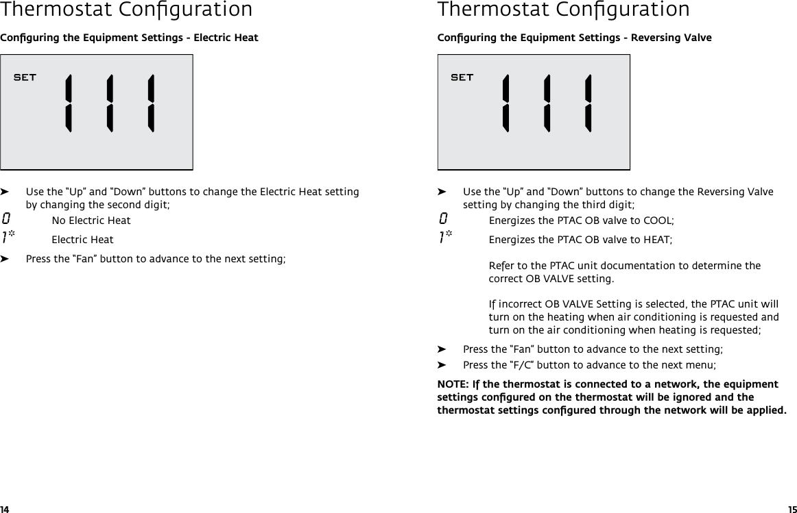 14 15Thermostat ConﬁgurationThermostat ConﬁgurationConﬁguring the Equipment Settings - Reversing Valve ➤Use the “Up” and “Down” buttons to change the Reversing Valve setting by changing the third digit; 0  Energizes the PTAC OB valve to COOL;  1 *  Energizes the PTAC OB valve to HEAT;  Refer to the PTAC unit documentation to determine the correct OB VALVE setting.   If incorrect OB VALVE Setting is selected, the PTAC unit will turn on the heating when air conditioning is requested and turn on the air conditioning when heating is requested; ➤Press the “Fan” button to advance to the next setting; ➤Press the “F/C” button to advance to the next menu;NOTE: If the thermostat is connected to a network, the equipment settings conﬁgured on the thermostat will be ignored and the thermostat settings conﬁgured through the network will be applied.Conﬁguring the Equipment Settings - Electric Heat ➤Use the “Up” and “Down” buttons to change the Electric Heat setting by changing the second digit; 0  No Electric Heat 1 *  Electric Heat ➤Press the “Fan” button to advance to the next setting;