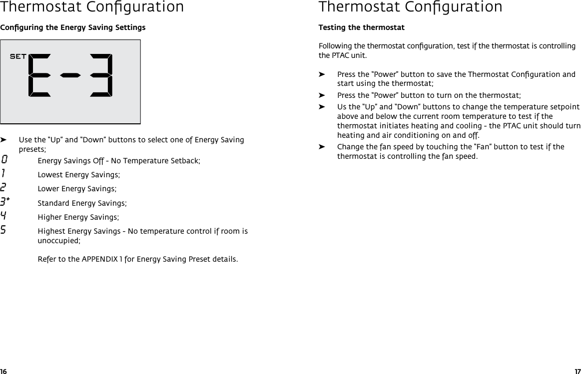 16 17Testing the thermostatFollowing the thermostat conﬁguration, test if the thermostat is controlling the PTAC unit. ➤Press the “Power” button to save the Thermostat Conﬁguration and start using the thermostat; ➤Press the “Power” button to turn on the thermostat; ➤Us the “Up” and “Down” buttons to change the temperature setpoint above and below the current room temperature to test if the thermostat initiates heating and cooling - the PTAC unit should turn heating and air conditioning on and off. ➤Change the fan speed by touching the “Fan” button to test if the thermostat is controlling the fan speed.Thermostat ConﬁgurationConﬁguring the Energy Saving Settings  ➤Use the “Up” and “Down” buttons to select one of Energy Saving presets; 0  Energy Savings Off - No Temperature Setback;  1  Lowest Energy Savings;2    Lower Energy Savings;3*   Standard Energy Savings;4    Higher Energy Savings;5    Highest Energy Savings - No temperature control if room is unoccupied;  Refer to the APPENDIX 1 for Energy Saving Preset details.  Thermostat Conﬁguration