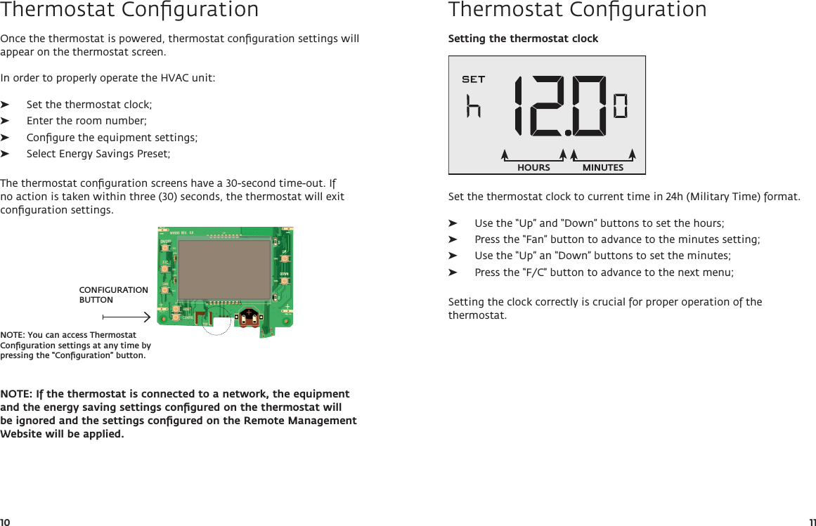 CONFIGURATION BUTTONNOTE: You can access Thermostat Conﬁguration settings at any time by pressing the “Conﬁguration” button. 10 11Thermostat ConﬁgurationOnce the thermostat is powered, thermostat conﬁguration settings will appear on the thermostat screen.In order to properly operate the HVAC unit: ➤Set the thermostat clock; ➤Enter the room number; ➤Conﬁgure the equipment settings; ➤Select Energy Savings Preset;The thermostat conﬁguration screens have a 30-second time-out. If no action is taken within three (30) seconds, the thermostat will exit conﬁguration settings.NOTE: If the thermostat is connected to a network, the equipment and the energy saving settings conﬁgured on the thermostat will be ignored and the settings conﬁgured on the Remote Management Website will be applied.Thermostat ConﬁgurationSetting the thermostat clockSet the thermostat clock to current time in 24h (Military Time) format.  ➤Use the “Up” and “Down” buttons to set the hours; ➤Press the “Fan” button to advance to the minutes setting; ➤Use the “Up” an “Down” buttons to set the minutes; ➤Press the “F/C” button to advance to the next menu;Setting the clock correctly is crucial for proper operation of the thermostat.HOURS MINUTES