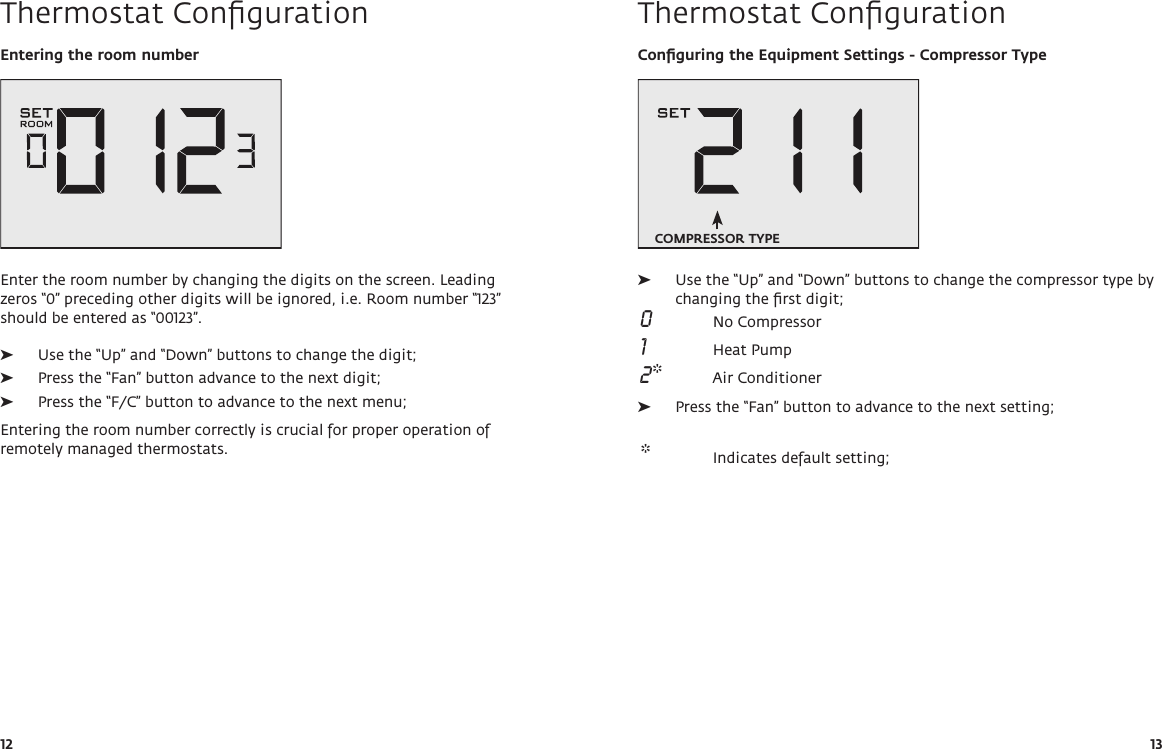 12 13Thermostat ConﬁgurationEntering the room numberEnter the room number by changing the digits on the screen. Leading zeros “0” preceding other digits will be ignored, i.e. Room number “123” should be entered as “00123”.  ➤Use the “Up” and “Down” buttons to change the digit; ➤Press the “Fan” button advance to the next digit; ➤Press the “F/C” button to advance to the next menu;Entering the room number correctly is crucial for proper operation of remotely managed thermostats.Thermostat ConﬁgurationConﬁguring the Equipment Settings - Compressor Type ➤Use the “Up” and “Down” buttons to change the compressor type by changing the ﬁrst digit; 0  No Compressor 1  Heat Pump 2*   Air Conditioner ➤Press the “Fan” button to advance to the next setting; *  Indicates default setting; COMPRESSOR TYPE