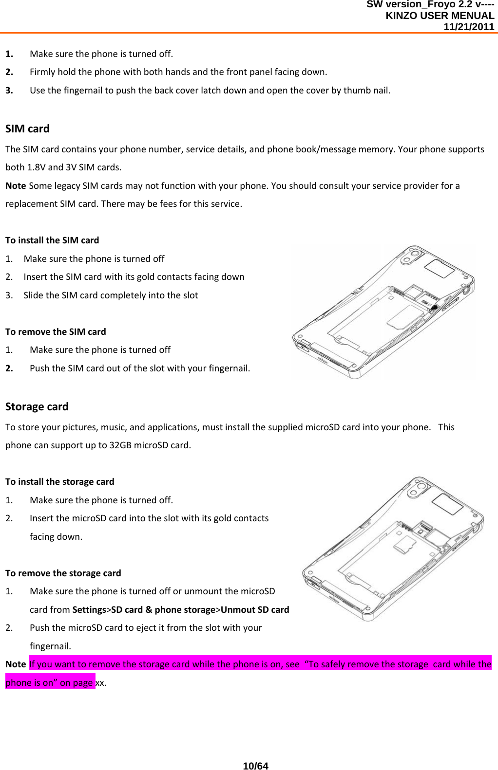 SW version_Froyo 2.2 v---- KINZO USER MENUAL                                                                                                                                            11/21/2011    10/641. Makesurethephoneisturnedoff.2. Firmlyholdthephonewithbothhandsandthefrontpanelfacingdown.3. Usethefingernailtopushthebackcoverlatchdownandopenthecoverbythumbnail.SIMcardTheSIMcardcontainsyourphonenumber,servicedetails,andphonebook/messagememory.Yourphonesupportsboth1.8Vand3VSIMcards.NoteSomelegacySIMcardsmaynotfunctionwithyourphone.YoushouldconsultyourserviceproviderforareplacementSIMcard.Theremaybefeesforthisservice.ToinstalltheSIMcard1. Makesurethephoneisturnedoff2. InserttheSIMcardwithitsgoldcontactsfacingdown3. SlidetheSIMcardcompletelyintotheslotToremovetheSIMcard1. Makesurethephoneisturnedoff2. PushtheSIMcardoutoftheslotwithyourfingernail.StoragecardTostoreyourpictures,music,andapplications,mustinstallthesuppliedmicroSDcardintoyourphone.Thisphonecansupportupto32GBmicroSDcard.Toinstallthestoragecard1. Makesurethephoneisturnedoff.2. InsertthemicroSDcardintotheslotwithitsgoldcontactsfacingdown.Toremovethestoragecard1. MakesurethephoneisturnedofforunmountthemicroSDcardfromSettings&gt;SDcard&amp;phonestorage&gt;UnmoutSDcard2. PushthemicroSDcardtoejectitfromtheslotwithyourfingernail.NoteIfyouwanttoremovethestoragecardwhilethephoneison,see“Tosafelyremovethestoragecardwhilethephoneison”onpagexx.