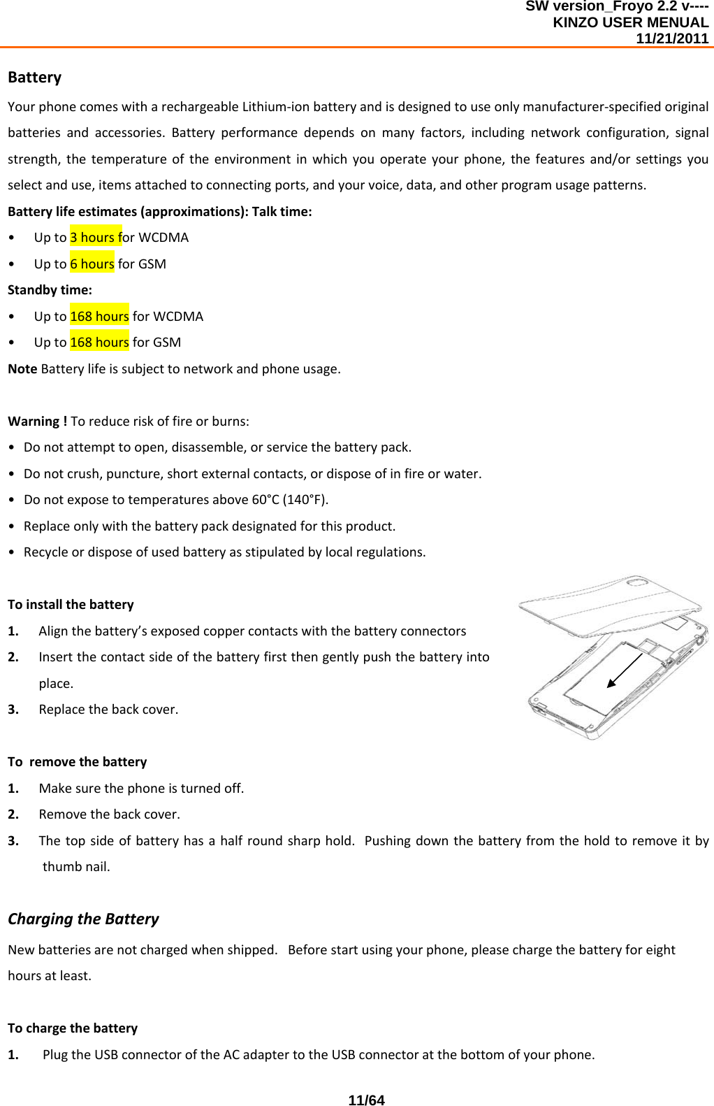 SW version_Froyo 2.2 v---- KINZO USER MENUAL                                                                                                                                            11/21/2011    11/64BatteryYourphonecomeswitharechargeableLithium‐ionbatteryandisdesignedtouseonlymanufacturer‐specifiedoriginalbatteriesandaccessories.Batteryperformancedependsonmanyfactors,includingnetworkconfiguration,signalstrength,thetemperatureoftheenvironmentinwhichyouoperateyourphone,thefeaturesand/orsettingsyouselectanduse,itemsattachedtoconnectingports,andyourvoice,data,andotherprogramusagepatterns.Batterylifeestimates(approximations):Talktime:• Upto3hoursforWCDMA• Upto6hoursforGSMStandbytime:• Upto168hoursforWCDMA• Upto168hoursforGSMNoteBatterylifeissubjecttonetworkandphoneusage.Warning!Toreduceriskoffireorburns:• Donotattempttoopen,disassemble,orservicethebatterypack.• Donotcrush,puncture,shortexternalcontacts,ordisposeofinfireorwater.• Donotexposetotemperaturesabove60°C(140°F).• Replaceonlywiththebatterypackdesignatedforthisproduct.• Recycleordisposeofusedbatteryasstipulatedbylocalregulations.Toinstallthebattery1. Alignthebattery’sexposedcoppercontactswiththebatteryconnectors2. Insertthecontactsideofthebatteryfirstthengentlypushthebatteryintoplace.3. Replacethebackcover.Toremovethebattery1. Makesurethephoneisturnedoff.2. Removethebackcover.3. Thetopsideofbatteryhasahalfroundsharphold.Pushingdownthebatteryfromtheholdtoremoveitbythumbnail.ChargingtheBatteryNewbatteriesarenotchargedwhenshipped.Beforestartusingyourphone,pleasechargethebatteryforeighthoursatleast.Tochargethebattery1. PlugtheUSBconnectoroftheACadaptertotheUSBconnectoratthebottomofyourphone.