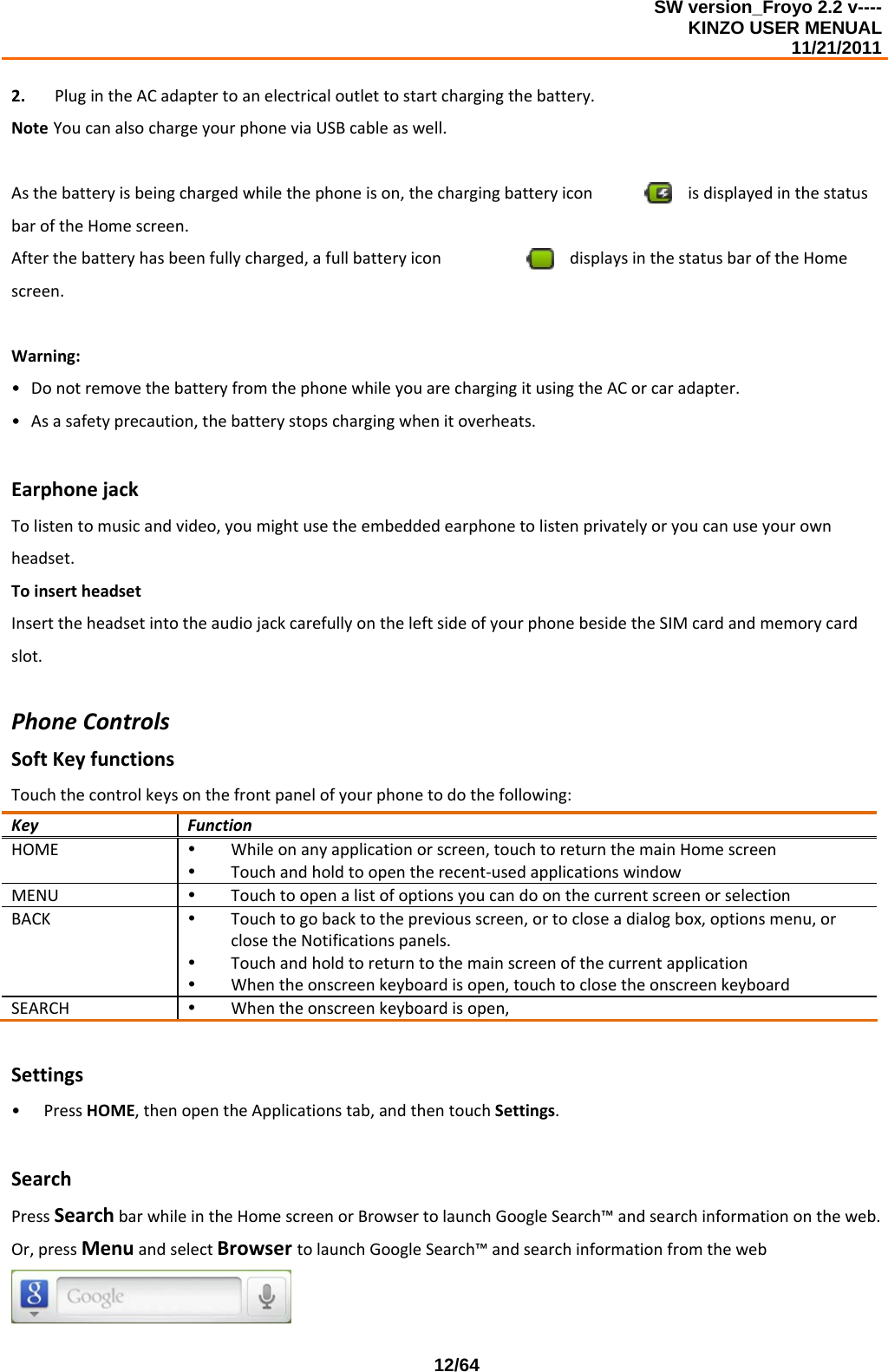 SW version_Froyo 2.2 v---- KINZO USER MENUAL                                                                                                                                            11/21/2011    12/642. PlugintheACadaptertoanelectricaloutlettostartchargingthebattery.NoteYoucanalsochargeyourphoneviaUSBcableaswell.Asthebatteryisbeingchargedwhilethephoneison,thechargingbatteryicon isdisplayedinthestatusbaroftheHomescreen.Afterthebatteryhasbeenfullycharged,afullbatteryicon displaysinthestatusbaroftheHomescreen.Warning:• DonotremovethebatteryfromthephonewhileyouarechargingitusingtheACorcaradapter.• Asasafetyprecaution,thebatterystopschargingwhenitoverheats.EarphonejackTolistentomusicandvideo,youmightusetheembeddedearphonetolistenprivatelyoryoucanuseyourownheadset.ToinsertheadsetInserttheheadsetintotheaudiojackcarefullyontheleftsideofyourphonebesidetheSIMcardandmemorycardslot.PhoneControlsSoftKeyfunctionsTouchthecontrolkeysonthefrontpanelofyourphonetodothefollowing:KeyFunctionHOMEy Whileonanyapplicationorscreen,touchtoreturnthemainHomescreeny Touchandholdtoopentherecent‐usedapplicationswindowMENUy TouchtoopenalistofoptionsyoucandoonthecurrentscreenorselectionBACKy Touchtogobacktothepreviousscreen,ortocloseadialogbox,optionsmenu,orclosetheNotificationspanels.y Touchandholdtoreturntothemainscreenofthecurrentapplicationy Whentheonscreenkeyboardisopen,touchtoclosetheonscreenkeyboardSEARCHy Whentheonscreenkeyboardisopen,Settings• PressHOME,thenopentheApplicationstab,andthentouchSettings.SearchPressSearchbarwhileintheHomescreenorBrowsertolaunchGoogleSearch™andsearchinformationontheweb.Or,pressMenuandselectBrowsertolaunchGoogleSearch™andsearchinformationfromtheweb