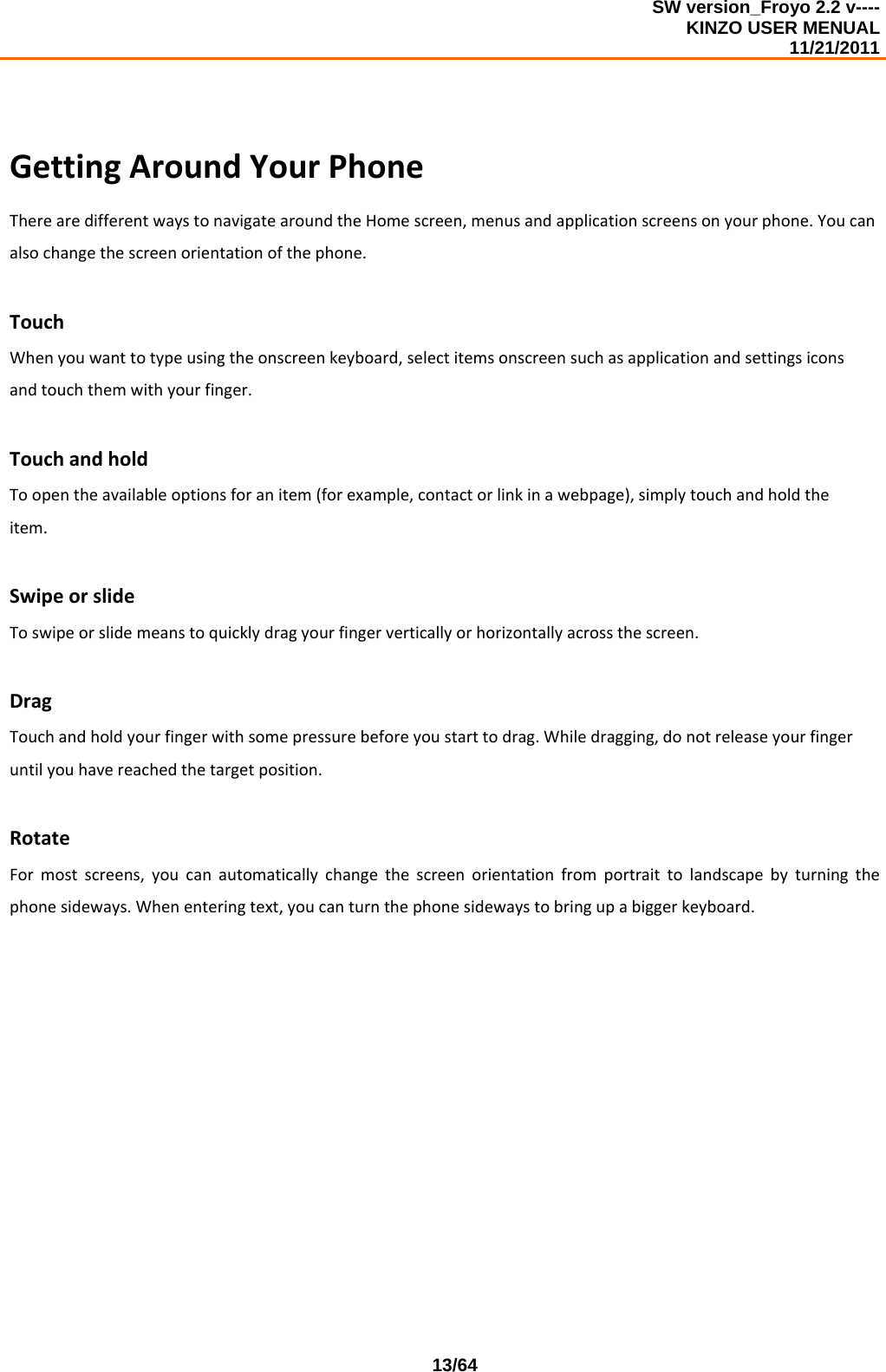 SW version_Froyo 2.2 v---- KINZO USER MENUAL                                                                                                                                            11/21/2011    13/64GettingAroundYourPhoneTherearedifferentwaystonavigatearoundtheHomescreen,menusandapplicationscreensonyourphone.Youcanalsochangethescreenorientationofthephone.TouchWhenyouwanttotypeusingtheonscreenkeyboard,selectitemsonscreensuchasapplicationandsettingsiconsandtouchthemwithyourfinger.TouchandholdToopentheavailableoptionsforanitem(forexample,contactorlinkinawebpage),simplytouchandholdtheitem.SwipeorslideToswipeorslidemeanstoquicklydragyourfingerverticallyorhorizontallyacrossthescreen.DragTouchandholdyourfingerwithsomepressurebeforeyoustarttodrag.Whiledragging,donotreleaseyourfingeruntilyouhavereachedthetargetposition.RotateFormostscreens,youcanautomaticallychangethescreenorientationfromportraittolandscapebyturningthephonesideways.Whenenteringtext,youcanturnthephonesidewaystobringupabiggerkeyboard.