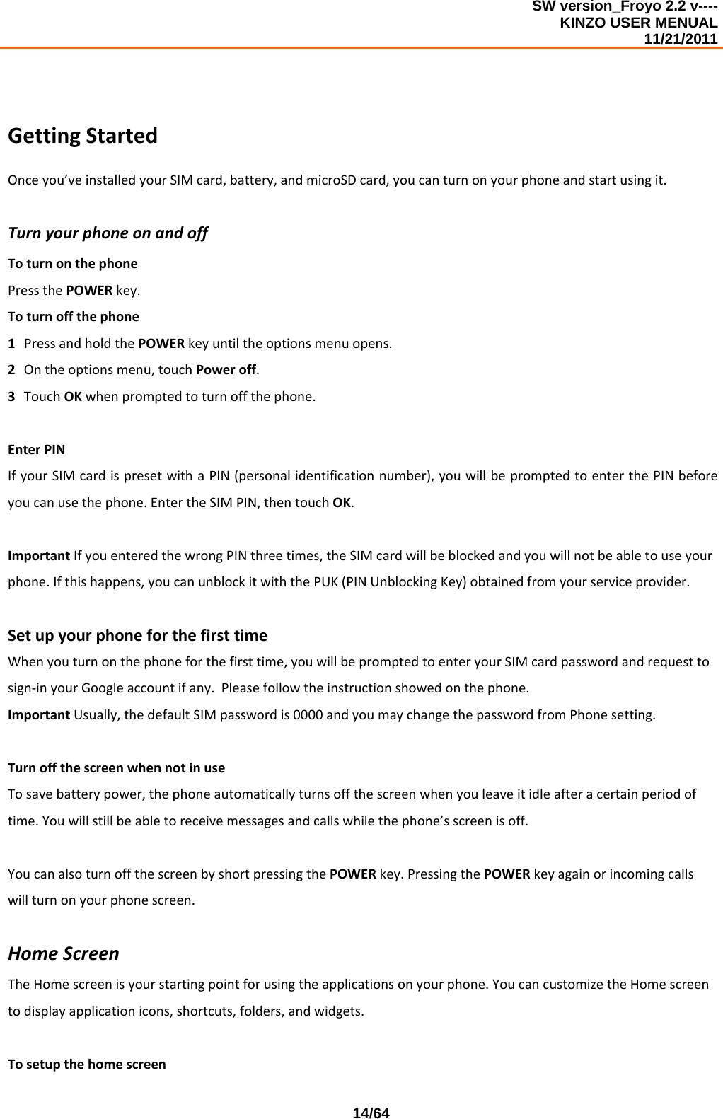 SW version_Froyo 2.2 v---- KINZO USER MENUAL                                                                                                                                            11/21/2011    14/64GettingStartedOnceyou’veinstalledyourSIMcard,battery,andmicroSDcard,youcanturnonyourphoneandstartusingit.TurnyourphoneonandoffToturnonthephonePressthePOWERkey.Toturnoffthephone1 PressandholdthePOWERkeyuntiltheoptionsmenuopens.2 Ontheoptionsmenu,touchPoweroff.3 TouchOKwhenpromptedtoturnoffthephone.EnterPINIfyourSIMcardispresetwithaPIN(personalidentificationnumber),youwillbepromptedtoenterthePINbeforeyoucanusethephone.EntertheSIMPIN,thentouchOK.ImportantIfyouenteredthewrongPINthreetimes,theSIMcardwillbeblockedandyouwillnotbeabletouseyourphone.Ifthishappens,youcanunblockitwiththePUK(PINUnblockingKey)obtainedfromyourserviceprovider.SetupyourphoneforthefirsttimeWhenyouturnonthephoneforthefirsttime,youwillbepromptedtoenteryourSIMcardpasswordandrequesttosign‐inyourGoogleaccountifany.Pleasefollowtheinstructionshowedonthephone.ImportantUsually,thedefaultSIMpasswordis0000andyoumaychangethepasswordfromPhonesetting.TurnoffthescreenwhennotinuseTosavebatterypower,thephoneautomaticallyturnsoffthescreenwhenyouleaveitidleafteracertainperiodoftime.Youwillstillbeabletoreceivemessagesandcallswhilethephone’sscreenisoff.YoucanalsoturnoffthescreenbyshortpressingthePOWERkey.PressingthePOWERkeyagainorincomingcallswillturnonyourphonescreen.HomeScreenTheHomescreenisyourstartingpointforusingtheapplicationsonyourphone.YoucancustomizetheHomescreentodisplayapplicationicons,shortcuts,folders,andwidgets.Tosetupthehomescreen