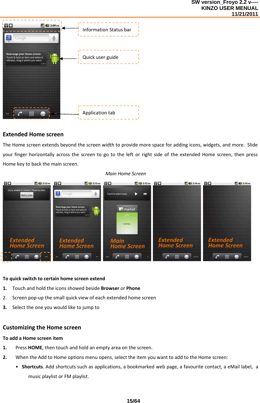 SW version_Froyo 2.2 v---- KINZO USER MENUAL                                                                                                                                            11/21/2011    15/64ExtendedHomescreenTheHomescreenextendsbeyondthescreenwidthtoprovidemorespaceforaddingicons,widgets,andmore.SlideyourfingerhorizontallyacrossthescreentogototheleftorrightsideoftheextendedHomescreen,thenpressHomekeytobackthemainscreen.MainHomeScreen    Toquickswitchtocertainhomescreenextend1. TouchandholdtheiconsshowedbesideBrowserorPhone2. Screenpop‐upthesmallquickviewofeachextendedhomescreen3. SelecttheoneyouwouldliketojumptoCustomizingtheHomescreenToaddaHomescreenitem1. PressHOME,thentouchandholdanemptyareaonthescreen.2. WhentheAddtoHomeoptionsmenuopens,selecttheitemyouwanttoaddtotheHomescreen:• Shortcuts.Addshortcutssuchasapplications,abookmarkedwebpage,afavouritecontact,aeMaillabel,amusicplaylistorFMplaylist.InformationStatusbarApplicationtabQuickuserguideMainHomeScreenExtendedHomeScreenExtendedHomeScreenExtendedHomeScreenExtendedHomeScreen