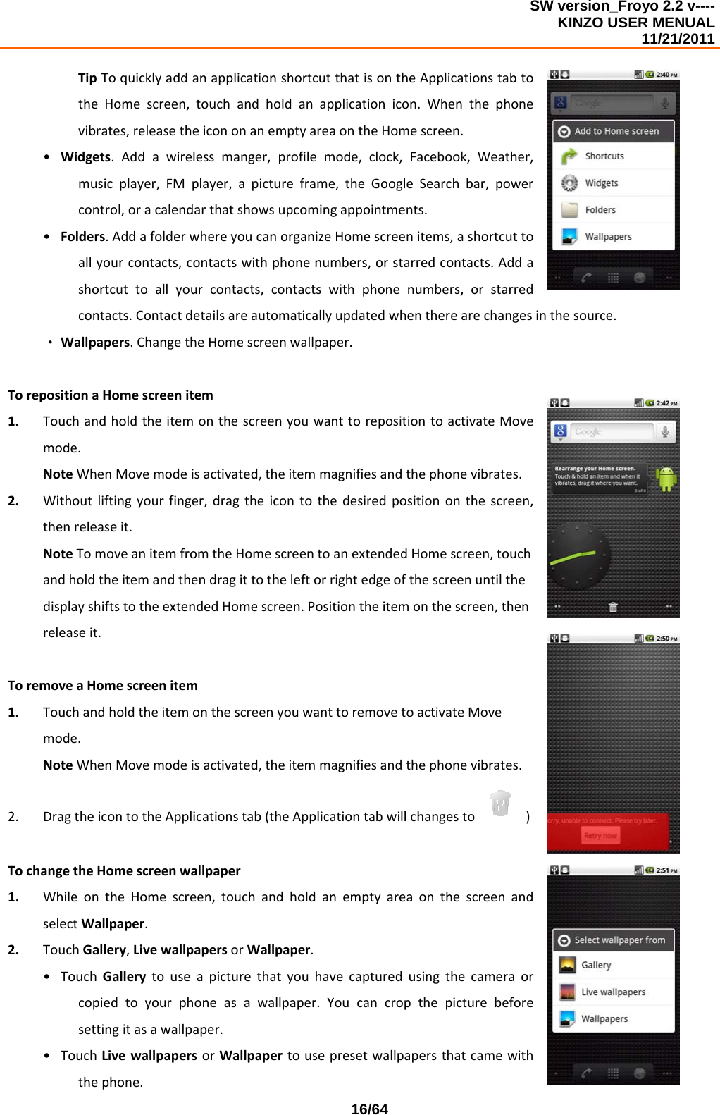 SW version_Froyo 2.2 v---- KINZO USER MENUAL                                                                                                                                            11/21/2011    16/64TipToquicklyaddanapplicationshortcutthatisontheApplicationstabtotheHomescreen,touchandholdanapplicationicon.Whenthephonevibrates,releasetheicononanemptyareaontheHomescreen.• Widgets.Addawirelessmanger,profilemode,clock,Facebook,Weather,musicplayer,FMplayer,apictureframe,theGoogleSearchbar,powercontrol,oracalendarthatshowsupcomingappointments.• Folders.AddafolderwhereyoucanorganizeHomescreenitems,ashortcuttoallyourcontacts,contactswithphonenumbers,orstarredcontacts.Addashortcuttoallyourcontacts,contactswithphonenumbers,orstarredcontacts.Contactdetailsareautomaticallyupdatedwhentherearechangesinthesource.‧ Wallpapers.ChangetheHomescreenwallpaper.TorepositionaHomescreenitem1. TouchandholdtheitemonthescreenyouwanttorepositiontoactivateMovemode.NoteWhenMovemodeisactivated,theitemmagnifiesandthephonevibrates.2. Withoutliftingyourfinger,dragtheicontothedesiredpositiononthescreen,thenreleaseit.NoteTomoveanitemfromtheHomescreentoanextendedHomescreen,touchandholdtheitemandthendragittotheleftorrightedgeofthescreenuntilthedisplayshiftstotheextendedHomescreen.Positiontheitemonthescreen,thenreleaseit.ToremoveaHomescreenitem1. TouchandholdtheitemonthescreenyouwanttoremovetoactivateMovemode.NoteWhenMovemodeisactivated,theitemmagnifiesandthephonevibrates.2. DragtheicontotheApplicationstab(theApplicationtabwillchangesto )TochangetheHomescreenwallpaper1. WhileontheHomescreen,touchandholdanemptyareaonthescreenandselectWallpaper.2. TouchGallery,LivewallpapersorWallpaper.• TouchGallerytouseapicturethatyouhavecapturedusingthecameraorcopiedtoyourphoneasawallpaper.Youcancropthepicturebeforesettingitasawallpaper.• TouchLivewallpapersorWallpapertousepresetwallpapersthatcamewiththephone.
