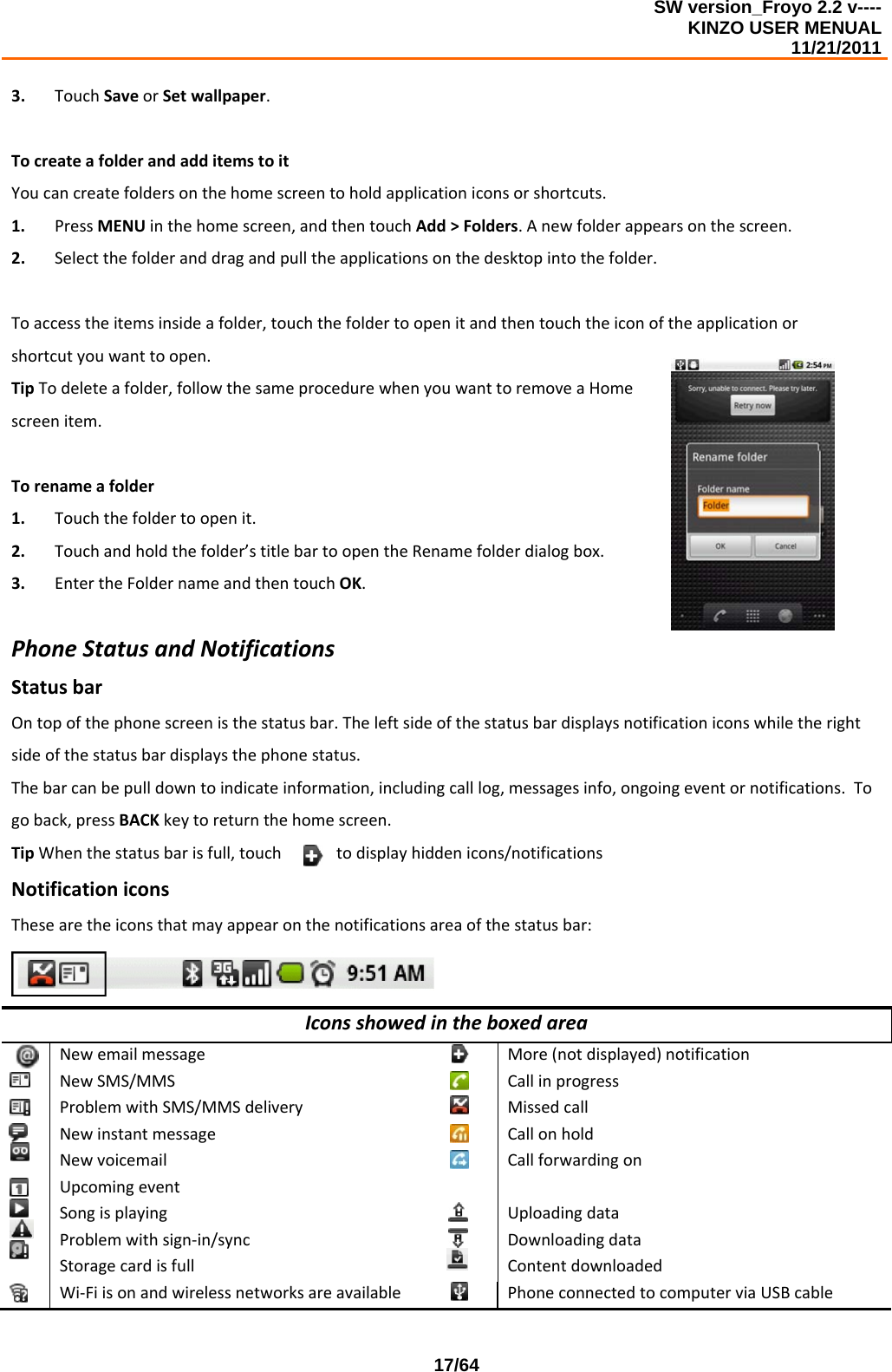SW version_Froyo 2.2 v---- KINZO USER MENUAL                                                                                                                                            11/21/2011    17/643. TouchSaveorSetwallpaper.TocreateafolderandadditemstoitYoucancreatefoldersonthehomescreentoholdapplicationiconsorshortcuts.1. PressMENUinthehomescreen,andthentouchAdd&gt;Folders.Anewfolderappearsonthescreen.2. Selectthefolderanddragandpulltheapplicationsonthedesktopintothefolder.Toaccesstheitemsinsideafolder,touchthefoldertoopenitandthentouchtheiconoftheapplicationorshortcutyouwanttoopen.TipTodeleteafolder,followthesameprocedurewhenyouwanttoremoveaHomescreenitem.Torenameafolder1. Touchthefoldertoopenit.2. Touchandholdthefolder’stitlebartoopentheRenamefolderdialogbox.3. EntertheFoldernameandthentouchOK.PhoneStatusandNotificationsStatusbarOntopofthephonescreenisthestatusbar.Theleftsideofthestatusbardisplaysnotificationiconswhiletherightsideofthestatusbardisplaysthephonestatus.Thebarcanbepulldowntoindicateinformation,includingcalllog,messagesinfo,ongoingeventornotifications.Togoback,pressBACKkeytoreturnthehomescreen.TipWhenthestatusbarisfull,touchtodisplayhiddenicons/notificationsNotificationiconsThesearetheiconsthatmayappearonthenotificationsareaofthestatusbar:IconsshowedintheboxedareaNewemailmessageMore(notdisplayed)notificationNewSMS/MMSCallinprogressProblemwithSMS/MMSdeliveryMissedcallNewinstantmessageCallonholdNewvoicemailCallforwardingonUpcomingeventSongisplayingUploadingdataProblemwithsign‐in/syncDownloadingdataStoragecardisfullContentdownloadedWi‐FiisonandwirelessnetworksareavailablePhoneconnectedtocomputerviaUSBcable