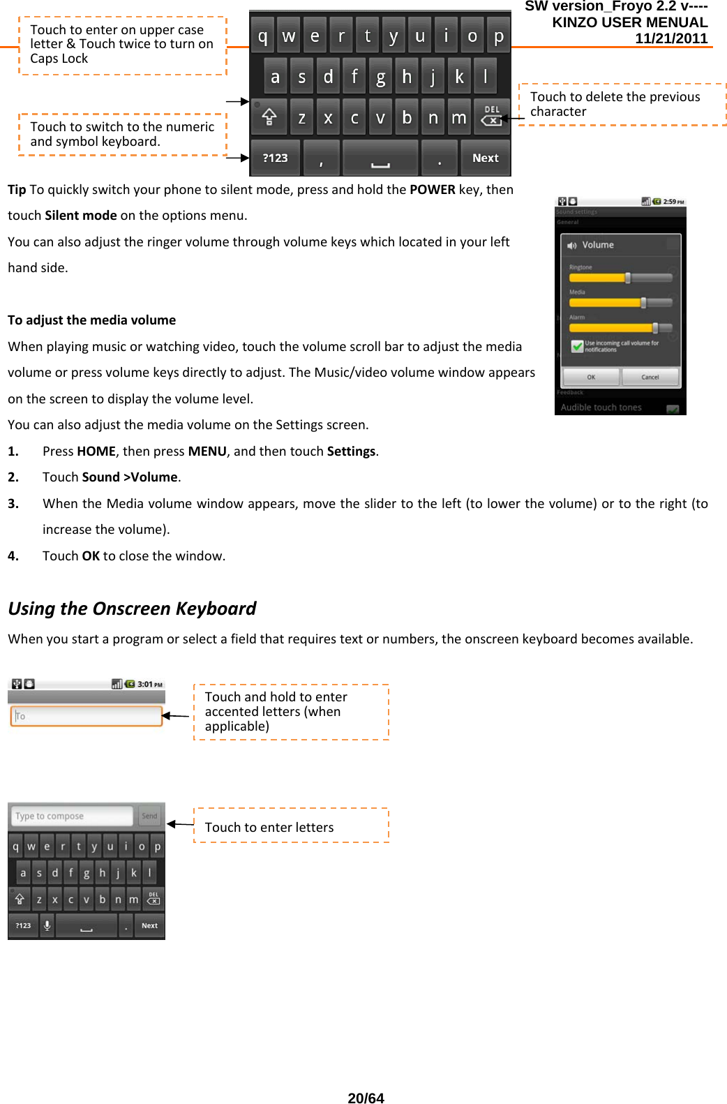 SW version_Froyo 2.2 v---- KINZO USER MENUAL                                                                                                                                            11/21/2011    20/64TipToquicklyswitchyourphonetosilentmode,pressandholdthePOWERkey,thentouchSilentmodeontheoptionsmenu.Youcanalsoadjusttheringervolumethroughvolumekeyswhichlocatedinyourlefthandside.ToadjustthemediavolumeWhenplayingmusicorwatchingvideo,touchthevolumescrollbartoadjustthemediavolumeorpressvolumekeysdirectlytoadjust.TheMusic/videovolumewindowappearsonthescreentodisplaythevolumelevel.YoucanalsoadjustthemediavolumeontheSettingsscreen.1. PressHOME,thenpressMENU,andthentouchSettings.2. TouchSound&gt;Volume.3. WhentheMediavolumewindowappears,movetheslidertotheleft(tolowerthevolume)ortotheright(toincreasethevolume).4. TouchOKtoclosethewindow.UsingtheOnscreenKeyboardWhenyoustartaprogramorselectafieldthatrequirestextornumbers,theonscreenkeyboardbecomesavailable.Touchtoenteronuppercaseletter&amp;TouchtwicetoturnonCapsLockTouchtodeletethepreviouscharacterTouchtoswitchtothenumericandsymbolkeyboard.Touchandholdtoenteraccentedletters(whenapplicable)Touchtoenterletters