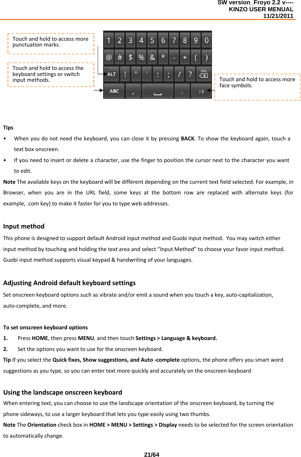 SW version_Froyo 2.2 v---- KINZO USER MENUAL                                                                                                                                            11/21/2011    21/64Tips• Whenyoudonotneedthekeyboard,youcancloseitbypressingBACK.Toshowthekeyboardagain,touchatextboxonscreen.• Ifyouneedtoinsertordeleteacharacter,usethefingertopositionthecursornexttothecharacteryouwanttoedit.NoteTheavailablekeysonthekeyboardwillbedifferentdependingonthecurrenttextfieldselected.Forexample,inBrowser,whenyouareintheURLfield,somekeysatthebottomrowarereplacedwithalternatekeys(forexample,.comkey)tomakeitfasterforyoutotypewebaddresses.InputmethodThisphoneisdesignedtosupportdefaultAndroidinputmethodandGuobiinputmethod.Youmayswitcheitherinputmethodbytouchingandholdingthetextareaandselect“InputMethod”tochooseyourfavorinputmethod.Guobiinputmethodsupportsvisualkeypad&amp;handwritingofyourlanguages.AdjustingAndroiddefaultkeyboardsettingsSetonscreenkeyboardoptionssuchasvibrateand/oremitasoundwhenyoutouchakey,auto‐capitalization,auto‐complete,andmore.Tosetonscreenkeyboardoptions1. PressHOME,thenpressMENU,andthentouchSettings&gt;Language&amp;keyboard.2. Settheoptionsyouwanttousefortheonscreenkeyboard.TipIfyouselecttheQuickfixes,Showsuggestions,andAuto‐completeoptions,thephoneoffersyousmartwordsuggestionsasyoutype,soyoucanentertextmorequicklyandaccuratelyontheonscreenkeyboardUsingthelandscapeonscreenkeyboardWhenenteringtext,youcanchoosetousethelandscapeorientationoftheonscreenkeyboard,byturningthephonesideways,tousealargerkeyboardthatletsyoutypeeasilyusingtwothumbs.NoteTheOrientationcheckboxinHOME&gt;MENU&gt;Settings&gt;Displayneedstobeselectedforthescreenorientationtoautomaticallychange.Touchandholdtoaccessthekeyboardsettingsorswitchinputmethods.Touchandholdtoaccessmorepunctuationmarks.Touchandholdtoaccessmorefacesymbols.