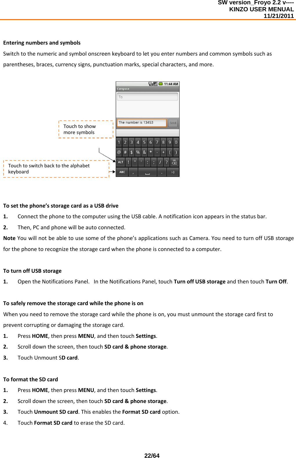 SW version_Froyo 2.2 v---- KINZO USER MENUAL                                                                                                                                            11/21/2011    22/64EnteringnumbersandsymbolsSwitchtothenumericandsymbolonscreenkeyboardtoletyouenternumbersandcommonsymbolssuchasparentheses,braces,currencysigns,punctuationmarks,specialcharacters,andmore.Tosetthephone’sstoragecardasaUSBdrive1. ConnectthephonetothecomputerusingtheUSBcable.Anotificationiconappearsinthestatusbar.2. Then,PCandphonewillbeautoconnected.NoteYouwillnotbeabletousesomeofthephone’sapplicationssuchasCamera.YouneedtoturnoffUSBstorageforthephonetorecognizethestoragecardwhenthephoneisconnectedtoacomputer.ToturnoffUSBstorage1. OpentheNotificationsPanel.IntheNotificationsPanel,touchTurnoffUSBstorageandthentouchTurnOff.TosafelyremovethestoragecardwhilethephoneisonWhenyouneedtoremovethestoragecardwhilethephoneison,youmustunmountthestoragecardfirsttopreventcorruptingordamagingthestoragecard.1. PressHOME,thenpressMENU,andthentouchSettings.2. Scrolldownthescreen,thentouchSDcard&amp;phonestorage.3. TouchUnmountSDcard.ToformattheSDcard1. PressHOME,thenpressMENU,andthentouchSettings.2. Scrolldownthescreen,thentouchSDcard&amp;phonestorage.3. TouchUnmountSDcard.ThisenablestheFormatSDcardoption.4. TouchFormatSDcardtoerasetheSDcard.TouchtoshowmoresymbolsTouchtoswitchbacktothealphabetkeyboard