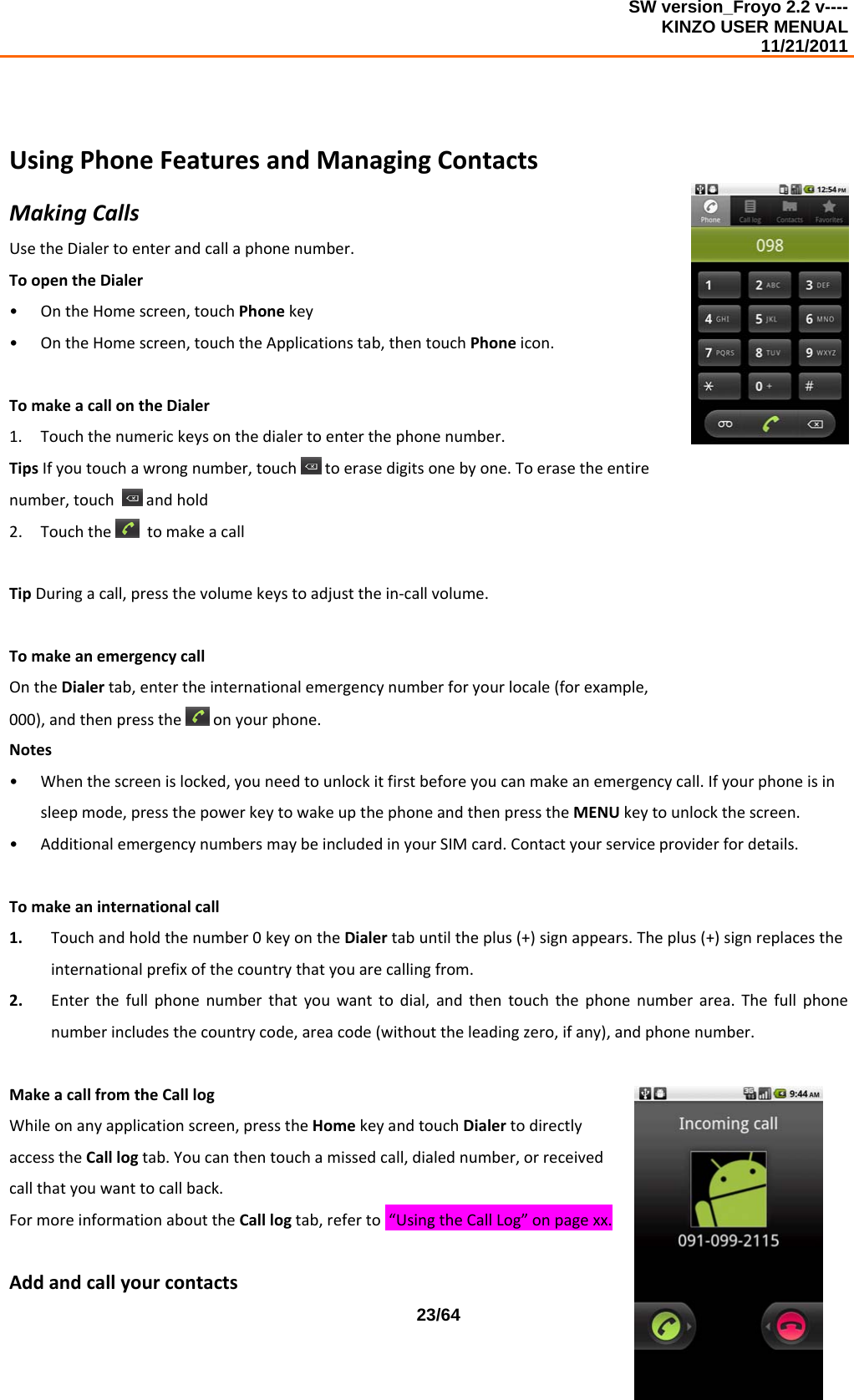 SW version_Froyo 2.2 v---- KINZO USER MENUAL                                                                                                                                            11/21/2011    23/64UsingPhoneFeaturesandManagingContactsMakingCallsUsetheDialertoenterandcallaphonenumber.ToopentheDialer• OntheHomescreen,touchPhonekey• OntheHomescreen,touchtheApplicationstab,thentouchPhoneicon.TomakeacallontheDialer1. Touchthenumerickeysonthedialertoenterthephonenumber.TipsIfyoutouchawrongnumber,touchtoerasedigitsonebyone.Toerasetheentirenumber,touch andhold2. TouchthetomakeacallTipDuringacall,pressthevolumekeystoadjustthein‐callvolume.TomakeanemergencycallOntheDialertab,entertheinternationalemergencynumberforyourlocale(forexample,000),andthenpresstheonyourphone.Notes• Whenthescreenislocked,youneedtounlockitfirstbeforeyoucanmakeanemergencycall.Ifyourphoneisinsleepmode,pressthepowerkeytowakeupthephoneandthenpresstheMENUkeytounlockthescreen.• AdditionalemergencynumbersmaybeincludedinyourSIMcard.Contactyourserviceproviderfordetails.Tomakeaninternationalcall1. Touchandholdthenumber0keyontheDialertabuntiltheplus(+)signappears.Theplus(+)signreplacestheinternationalprefixofthecountrythatyouarecallingfrom.2. Enterthefullphonenumberthatyouwanttodial,andthentouchthephonenumberarea.Thefullphonenumberincludesthecountrycode,areacode(withouttheleadingzero,ifany),andphonenumber.MakeacallfromtheCalllogWhileonanyapplicationscreen,presstheHomekeyandtouchDialertodirectlyaccesstheCalllogtab.Youcanthentouchamissedcall,dialednumber,orreceivedcallthatyouwanttocallback.FormoreinformationabouttheCalllogtab,referto“UsingtheCallLog”onpagexx.Addandcallyourcontacts