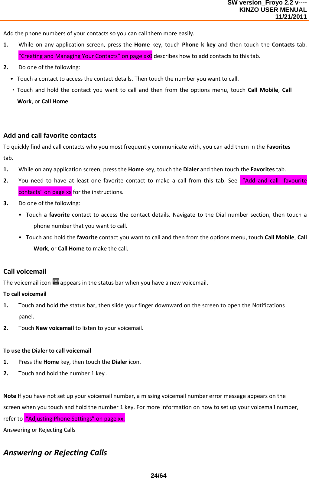 SW version_Froyo 2.2 v---- KINZO USER MENUAL                                                                                                                                            11/21/2011    24/64Addthephonenumbersofyourcontactssoyoucancallthemmoreeasily.1. Whileonanyapplicationscreen,presstheHomekey,touchPhonekkeyandthentouchtheContactstab.“CreatingandManagingYourContacts”onpagexx0describeshowtoaddcontactstothistab.2. Dooneofthefollowing:• Touchacontacttoaccessthecontactdetails.Thentouchthenumberyouwanttocall.‧ Touchandholdthecontactyouwanttocallandthenfromtheoptionsmenu,touchCallMobile,CallWork,orCallHome.AddandcallfavoritecontactsToquicklyfindandcallcontactswhoyoumostfrequentlycommunicatewith,youcanaddthemintheFavoritestab.1. Whileonanyapplicationscreen,presstheHomekey,touchtheDialerandthentouchtheFavoritestab.2. Youneedtohaveatleastonefavoritecontacttomakeacallfromthistab.See“Addandcallfavouritecontacts”onpagexxfortheinstructions.3. Dooneofthefollowing:• Touchafavoritecontacttoaccessthecontactdetails.NavigatetotheDialnumbersection,thentouchaphonenumberthatyouwanttocall.• Touchandholdthefavoritecontactyouwanttocallandthenfromtheoptionsmenu,touchCallMobile,CallWork,orCallHometomakethecall.CallvoicemailThevoicemailiconappearsinthestatusbarwhenyouhaveanewvoicemail.Tocallvoicemail1. Touchandholdthestatusbar,thenslideyourfingerdownwardonthescreentoopentheNotificationspanel.2. TouchNewvoicemailtolistentoyourvoicemail.TousetheDialertocallvoicemail1. PresstheHomekey,thentouchtheDialericon.2. Touchandholdthenumber1key.NoteIfyouhavenotsetupyourvoicemailnumber,amissingvoicemailnumbererrormessageappearsonthescreenwhenyoutouchandholdthenumber1key.Formoreinformationonhowtosetupyourvoicemailnumber,referto“AdjustingPhoneSettings”onpagexx.AnsweringorRejectingCallsAnsweringorRejectingCalls