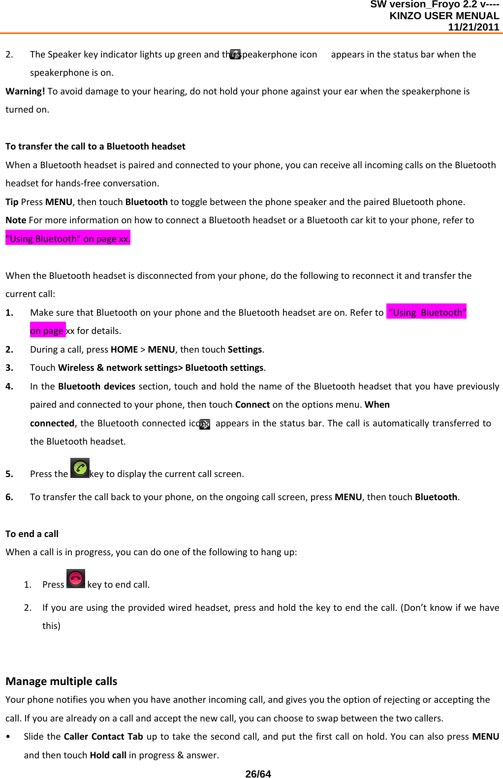 SW version_Froyo 2.2 v---- KINZO USER MENUAL                                                                                                                                            11/21/2011    26/642. TheSpeakerkeyindicatorlightsupgreenandthespeakerphoneiconappearsinthestatusbarwhenthespeakerphoneison.Warning!Toavoiddamagetoyourhearing,donotholdyourphoneagainstyourearwhenthespeakerphoneisturnedon.TotransferthecalltoaBluetoothheadsetWhenaBluetoothheadsetispairedandconnectedtoyourphone,youcanreceiveallincomingcallsontheBluetoothheadsetforhands‐freeconversation.TipPressMENU,thentouchBluetoothtotogglebetweenthephonespeakerandthepairedBluetoothphone.NoteFormoreinformationonhowtoconnectaBluetoothheadsetoraBluetoothcarkittoyourphone,referto“UsingBluetooth”onpagexx.WhentheBluetoothheadsetisdisconnectedfromyourphone,dothefollowingtoreconnectitandtransferthecurrentcall:1. MakesurethatBluetoothonyourphoneandtheBluetoothheadsetareon.Referto“UsingBluetooth”onpagexxfordetails.2. Duringacall,pressHOME&gt;MENU,thentouchSettings.3. TouchWireless&amp;networksettings&gt;Bluetoothsettings.4. IntheBluetoothdevicessection,touchandholdthenameoftheBluetoothheadsetthatyouhavepreviouslypairedandconnectedtoyourphone,thentouchConnectontheoptionsmenu.Whenconnected,theBluetoothconnectediconappearsinthestatusbar.ThecallisautomaticallytransferredtotheBluetoothheadset.5. Pressthekeytodisplaythecurrentcallscreen.6. Totransferthecallbacktoyourphone,ontheongoingcallscreen,pressMENU,thentouchBluetooth.ToendacallWhenacallisinprogress,youcandooneofthefollowingtohangup:1. Presskeytoendcall.2. Ifyouareusingtheprovidedwiredheadset,pressandholdthekeytoendthecall.(Don’tknowifwehavethis)ManagemultiplecallsYourphonenotifiesyouwhenyouhaveanotherincomingcall,andgivesyoutheoptionofrejectingoracceptingthecall.Ifyouarealreadyonacallandacceptthenewcall,youcanchoosetoswapbetweenthetwocallers.• SlidetheCallerContactTabuptotakethesecondcall,andputthefirstcallonhold.YoucanalsopressMENUandthentouchHoldcallinprogress&amp;answer.