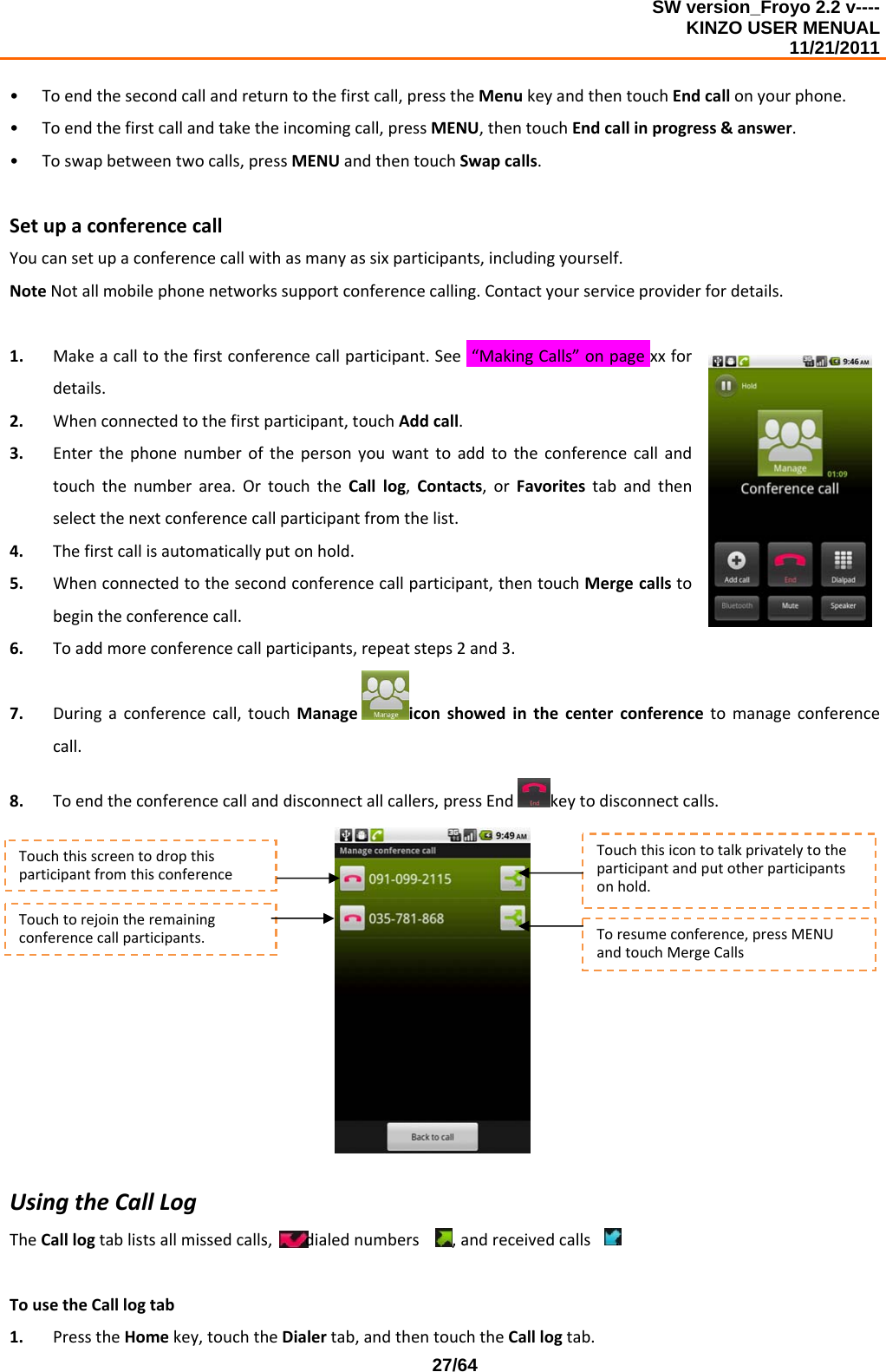 SW version_Froyo 2.2 v---- KINZO USER MENUAL                                                                                                                                            11/21/2011    27/64• Toendthesecondcallandreturntothefirstcall,presstheMenukeyandthentouchEndcallonyourphone.• Toendthefirstcallandtaketheincomingcall,pressMENU,thentouchEndcallinprogress&amp;answer.• Toswapbetweentwocalls,pressMENUandthentouchSwapcalls.SetupaconferencecallYoucansetupaconferencecallwithasmanyassixparticipants,includingyourself.NoteNotallmobilephonenetworkssupportconferencecalling.Contactyourserviceproviderfordetails.1. Makeacalltothefirstconferencecallparticipant.See“MakingCalls”onpagexxfordetails.2. Whenconnectedtothefirstparticipant,touchAddcall.3. Enterthephonenumberofthepersonyouwanttoaddtotheconferencecallandtouchthenumberarea.OrtouchtheCalllog,Contacts,orFavoritestabandthenselectthenextconferencecallparticipantfromthelist.4. Thefirstcallisautomaticallyputonhold.5. Whenconnectedtothesecondconferencecallparticipant,thentouchMergecallstobegintheconferencecall.6. Toaddmoreconferencecallparticipants,repeatsteps2and3.7. Duringaconferencecall,touchManageiconshowedinthecenterconferencetomanageconferencecall.8. Toendtheconferencecallanddisconnectallcallers,pressEndkeytodisconnectcalls.UsingtheCallLogTheCalllogtablistsallmissedcalls,dialednumbers,andreceivedcalls.TousetheCalllogtab1. PresstheHomekey,touchtheDialertab,andthentouchtheCalllogtab.Touchtorejointheremainingconferencecallparticipants.TouchthisscreentodropthisparticipantfromthisconferenceTouchthisicontotalkprivatelytotheparticipantandputotherparticipantsonhold.Toresumeconference,pressMENUandtouchMergeCalls