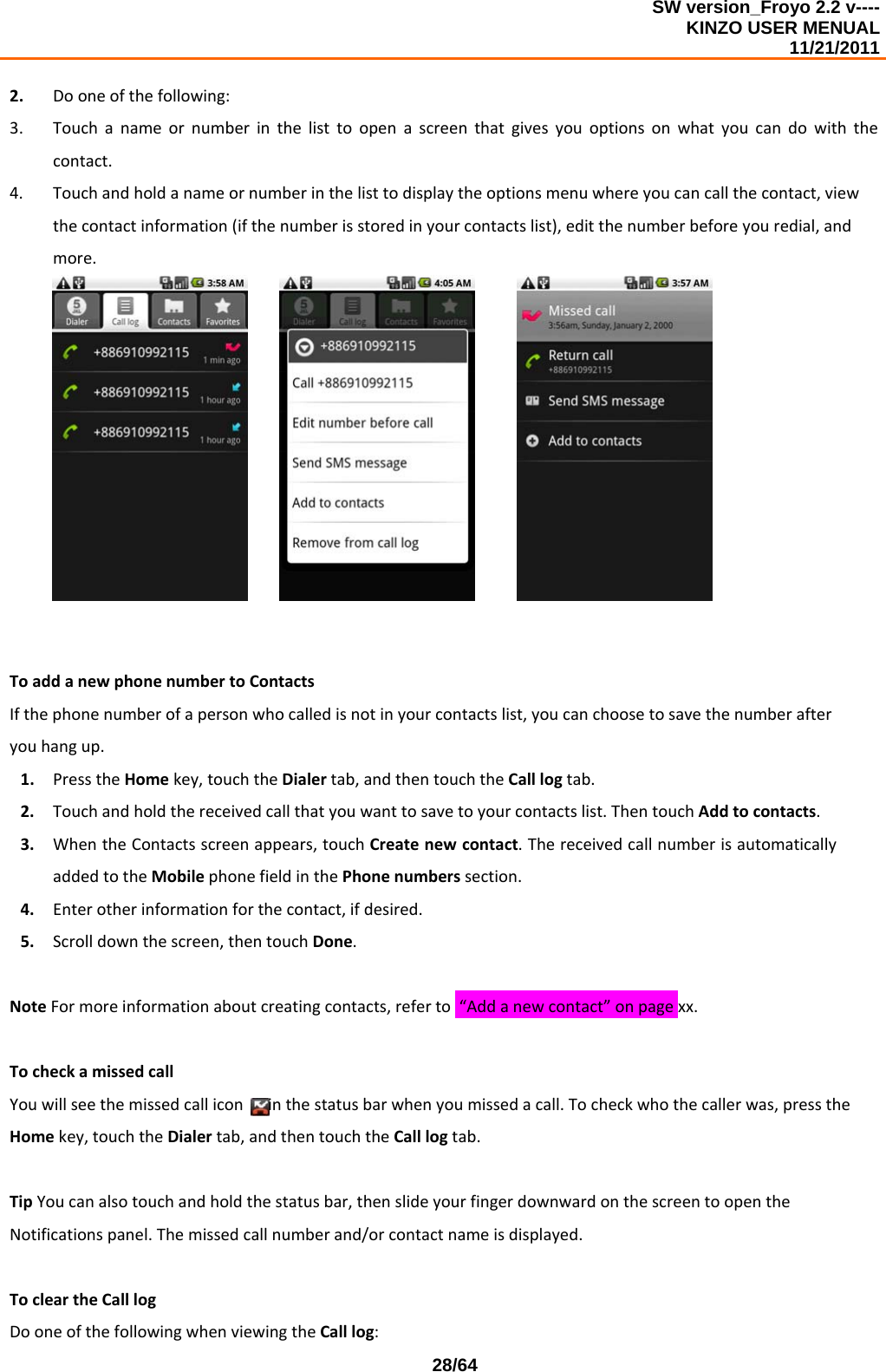 SW version_Froyo 2.2 v---- KINZO USER MENUAL                                                                                                                                            11/21/2011    28/642. Dooneofthefollowing:3. Touchanameornumberinthelisttoopenascreenthatgivesyouoptionsonwhatyoucandowiththecontact.4. Touchandholdanameornumberinthelisttodisplaytheoptionsmenuwhereyoucancallthecontact,viewthecontactinformation(ifthenumberisstoredinyourcontactslist),editthenumberbeforeyouredial,andmore.ToaddanewphonenumbertoContactsIfthephonenumberofapersonwhocalledisnotinyourcontactslist,youcanchoosetosavethenumberafteryouhangup.1. PresstheHomekey,touchtheDialertab,andthentouchtheCalllogtab.2. Touchandholdthereceivedcallthatyouwanttosavetoyourcontactslist.ThentouchAddtocontacts.3. WhentheContactsscreenappears,touchCreatenewcontact.ThereceivedcallnumberisautomaticallyaddedtotheMobilephonefieldinthePhonenumberssection.4. Enterotherinformationforthecontact,ifdesired.5. Scrolldownthescreen,thentouchDone.NoteFormoreinformationaboutcreatingcontacts,referto“Addanewcontact”onpagexx.TocheckamissedcallYouwillseethemissedcalliconinthestatusbarwhenyoumissedacall.Tocheckwhothecallerwas,presstheHomekey,touchtheDialertab,andthentouchtheCalllogtab.TipYoucanalsotouchandholdthestatusbar,thenslideyourfingerdownwardonthescreentoopentheNotificationspanel.Themissedcallnumberand/orcontactnameisdisplayed.TocleartheCalllogDooneofthefollowingwhenviewingtheCalllog:
