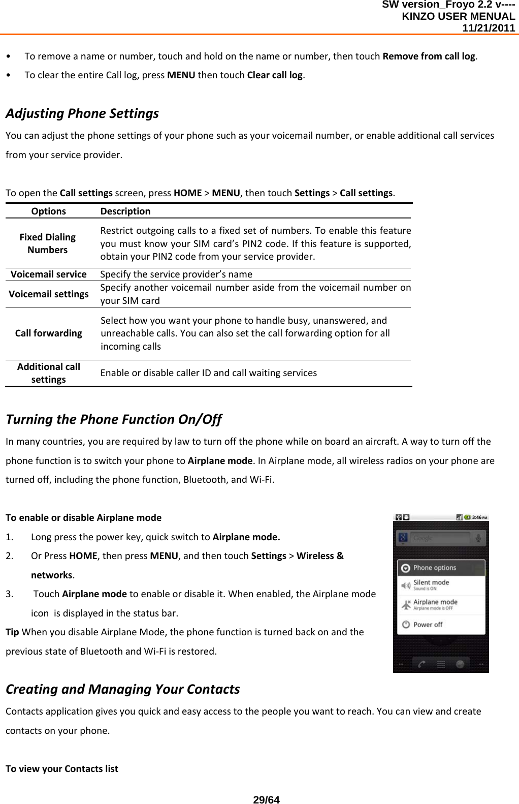 SW version_Froyo 2.2 v---- KINZO USER MENUAL                                                                                                                                            11/21/2011    29/64• Toremoveanameornumber,touchandholdonthenameornumber,thentouchRemovefromcalllog.• TocleartheentireCalllog,pressMENUthentouchClearcalllog.AdjustingPhoneSettingsYoucanadjustthephonesettingsofyourphonesuchasyourvoicemailnumber,orenableadditionalcallservicesfromyourserviceprovider.ToopentheCallsettingsscreen,pressHOME&gt;MENU,thentouchSettings&gt;Callsettings.OptionsDescriptionFixedDialingNumbersRestrictoutgoingcallstoafixedsetofnumbers.ToenablethisfeatureyoumustknowyourSIMcard’sPIN2code.Ifthisfeatureissupported,obtainyourPIN2codefromyourserviceprovider.VoicemailserviceSpecifytheserviceprovider’snameVoicemailsettingsSpecifyanothervoicemailnumberasidefromthevoicemailnumberonyourSIMcardCallforwardingSelecthowyouwantyourphonetohandlebusy,unanswered,andunreachablecalls.YoucanalsosetthecallforwardingoptionforallincomingcallsAdditionalcallsettingsEnableordisablecallerIDandcallwaitingservicesTurningthePhoneFunctionOn/OffInmanycountries,youarerequiredbylawtoturnoffthephonewhileonboardanaircraft.AwaytoturnoffthephonefunctionistoswitchyourphonetoAirplanemode.InAirplanemode,allwirelessradiosonyourphoneareturnedoff,includingthephonefunction,Bluetooth,andWi‐Fi.ToenableordisableAirplanemode1. Longpressthepowerkey,quickswitchtoAirplanemode.2. OrPressHOME,thenpressMENU,andthentouchSettings&gt;Wireless&amp;networks.3. TouchAirplanemodetoenableordisableit.Whenenabled,theAirplanemodeiconisdisplayedinthestatusbar.TipWhenyoudisableAirplaneMode,thephonefunctionisturnedbackonandthepreviousstateofBluetoothandWi‐Fiisrestored.CreatingandManagingYourContactsContactsapplicationgivesyouquickandeasyaccesstothepeopleyouwanttoreach.Youcanviewandcreatecontactsonyourphone.ToviewyourContactslist