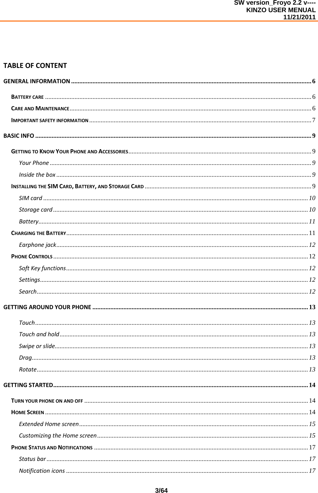 SW version_Froyo 2.2 v---- KINZO USER MENUAL                                                                                                                                            11/21/2011    3/64TABLEOFCONTENTGENERALINFORMATION ...................................................................................................................................................6BATTERYCARE ...................................................................................................................................................................6CAREANDMAINTENANCE....................................................................................................................................................6IMPORTANTSAFETYINFORMATION ........................................................................................................................................7BASICINFO .........................................................................................................................................................................9GETTINGTOKNOWYOURPHONEANDACCESSORIES................................................................................................................ 9YourPhone ................................................................................................................................................................9Insidethebox ............................................................................................................................................................9INSTALLINGTHESIMCARD,BATTERY,ANDSTORAGECARD ......................................................................................................9SIMcard ..................................................................................................................................................................10Storagecard ............................................................................................................................................................10Battery.....................................................................................................................................................................11CHARGINGTHEBATTERY....................................................................................................................................................11Earphonejack..........................................................................................................................................................12PHONECONTROLS ............................................................................................................................................................12SoftKeyfunctions....................................................................................................................................................12Settings....................................................................................................................................................................12Search......................................................................................................................................................................12GETTINGAROUNDYOURPHONE ....................................................................................................................................13Touch.......................................................................................................................................................................13Touchandhold........................................................................................................................................................13Swipeorslide...........................................................................................................................................................13Drag......................................................................................................................................................................... 13Rotate......................................................................................................................................................................13GETTINGSTARTED............................................................................................................................................................14TURNYOURPHONEONANDOFF .........................................................................................................................................14HOMESCREEN .................................................................................................................................................................14ExtendedHomescreen............................................................................................................................................15CustomizingtheHomescreen................................................................................................................................. 15PHONESTATUSANDNOTIFICATIONS ...................................................................................................................................17Statusbar ................................................................................................................................................................17Notificationicons ....................................................................................................................................................17