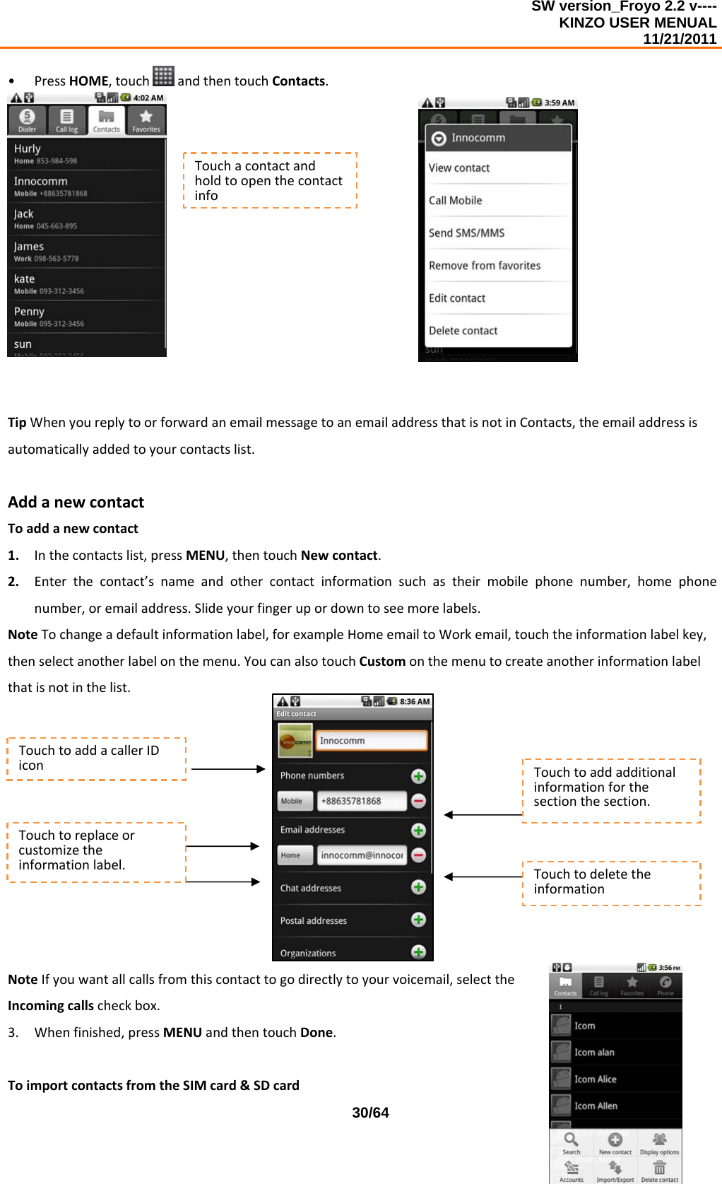 SW version_Froyo 2.2 v---- KINZO USER MENUAL                                                                                                                                            11/21/2011    30/64• PressHOME,touch andthentouchContacts.TipWhenyoureplytoorforwardanemailmessagetoanemailaddressthatisnotinContacts,theemailaddressisautomaticallyaddedtoyourcontactslist.AddanewcontactToaddanewcontact1. Inthecontactslist,pressMENU,thentouchNewcontact.2. Enterthecontact’snameandothercontactinformationsuchastheirmobilephonenumber,homephonenumber,oremailaddress.Slideyourfingerupordowntoseemorelabels.NoteTochangeadefaultinformationlabel,forexampleHomeemailtoWorkemail,touchtheinformationlabelkey,thenselectanotherlabelonthemenu.YoucanalsotouchCustomonthemenutocreateanotherinformationlabelthatisnotinthelist.NoteIfyouwantallcallsfromthiscontacttogodirectlytoyourvoicemail,selecttheIncomingcallscheckbox.3. Whenfinished,pressMENUandthentouchDone.ToimportcontactsfromtheSIMcard&amp;SDcardTouchacontactandholdtoopenthecontactinfoTouchtoaddacallerIDiconTouchtoreplaceorcustomizetheinformationlabel.Touchtoaddadditionalinformationforthesectionthesection.Touchtodeletetheinformation