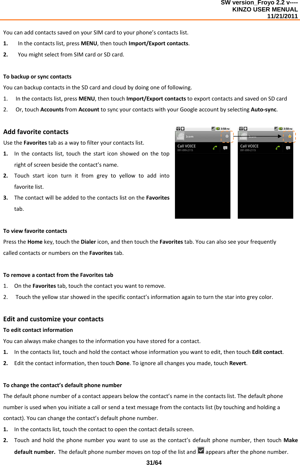 SW version_Froyo 2.2 v---- KINZO USER MENUAL                                                                                                                                            11/21/2011    31/64YoucanaddcontactssavedonyourSIMcardtoyourphone’scontactslist.1. Inthecontactslist,pressMENU,thentouchImport/Exportcontacts.2. YoumightselectfromSIMcardorSDcard.TobackuporsynccontactsYoucanbackupcontactsintheSDcardandcloudbydoingoneoffollowing.1. Inthecontactslist,pressMENU,thentouchImport/ExportcontactstoexportcontactsandsavedonSDcard2. Or,touchAccountsfromAccounttosyncyourcontactswithyourGoogleaccountbyselectingAuto‐sync.AddfavoritecontactsUsetheFavoritestabasawaytofilteryourcontactslist.1. Inthecontactslist,touchthestarticonshowedonthetoprightofscreenbesidethecontact’sname.2. Touchstarticonturnitfromgreytoyellowtoaddintofavoritelist.3. ThecontactwillbeaddedtothecontactslistontheFavoritestab.ToviewfavoritecontactsPresstheHomekey,touchtheDialericon,andthentouchtheFavoritestab.YoucanalsoseeyourfrequentlycalledcontactsornumbersontheFavoritestab.ToremoveacontactfromtheFavoritestab1. OntheFavoritestab,touchthecontactyouwanttoremove.2. Touchtheyellowstarshowedinthespecificcontact’sinformationagaintoturnthestarintogreycolor.EditandcustomizeyourcontactsToeditcontactinformationYoucanalwaysmakechangestotheinformationyouhavestoredforacontact.1. Inthecontactslist,touchandholdthecontactwhoseinformationyouwanttoedit,thentouchEditcontact.2. Editthecontactinformation,thentouchDone.Toignoreallchangesyoumade,touchRevert.Tochangethecontact’sdefaultphonenumberThedefaultphonenumberofacontactappearsbelowthecontact’snameinthecontactslist.Thedefaultphonenumberisusedwhenyouinitiateacallorsendatextmessagefromthecontactslist(bytouchingandholdingacontact).Youcanchangethecontact’sdefaultphonenumber.1. Inthecontactslist,touchthecontacttoopenthecontactdetailsscreen.2. Touchandholdthephonenumberyouwanttouseasthecontact’sdefaultphonenumber,thentouchMakedefaultnumber.Thedefaultphonenumbermovesontopofthelistand appearsafterthephonenumber.