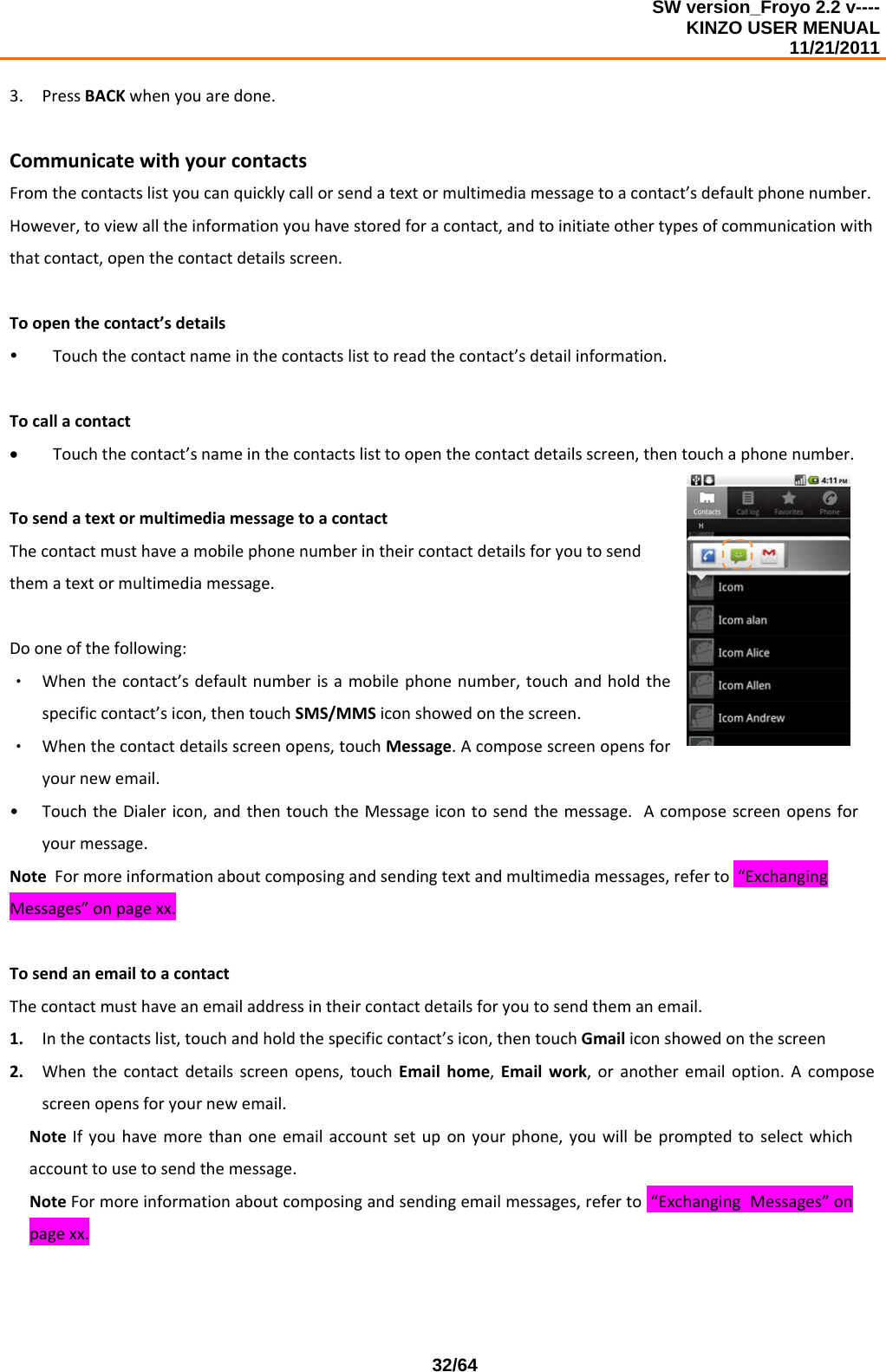 SW version_Froyo 2.2 v---- KINZO USER MENUAL                                                                                                                                            11/21/2011    32/643. PressBACKwhenyouaredone.CommunicatewithyourcontactsFromthecontactslistyoucanquicklycallorsendatextormultimediamessagetoacontact’sdefaultphonenumber.However,toviewalltheinformationyouhavestoredforacontact,andtoinitiateothertypesofcommunicationwiththatcontact,openthecontactdetailsscreen.Toopenthecontact’sdetailsy Touchthecontactnameinthecontactslisttoreadthecontact’sdetailinformation.Tocallacontact• Touchthecontact’snameinthecontactslisttoopenthecontactdetailsscreen,thentouchaphonenumber.TosendatextormultimediamessagetoacontactThecontactmusthaveamobilephonenumberintheircontactdetailsforyoutosendthematextormultimediamessage.Dooneofthefollowing:‧ Whenthecontact’sdefaultnumberisamobilephonenumber,touchandholdthespecificcontact’sicon,thentouchSMS/MMSiconshowedonthescreen.‧ Whenthecontactdetailsscreenopens,touchMessage.Acomposescreenopensforyournewemail.• TouchtheDialericon,andthentouchtheMessageicontosendthemessage.Acomposescreenopensforyourmessage.NoteFormoreinformationaboutcomposingandsendingtextandmultimediamessages,referto“ExchangingMessages”onpagexx.TosendanemailtoacontactThecontactmusthaveanemailaddressintheircontactdetailsforyoutosendthemanemail.1. Inthecontactslist,touchandholdthespecificcontact’sicon,thentouchGmailiconshowedonthescreen2. Whenthecontactdetailsscreenopens,touchEmailhome,Emailwork,oranotheremailoption.Acomposescreenopensforyournewemail.NoteIfyouhavemorethanoneemailaccountsetuponyourphone,youwillbepromptedtoselectwhichaccounttousetosendthemessage.NoteFormoreinformationaboutcomposingandsendingemailmessages,referto“ExchangingMessages”onpagexx.
