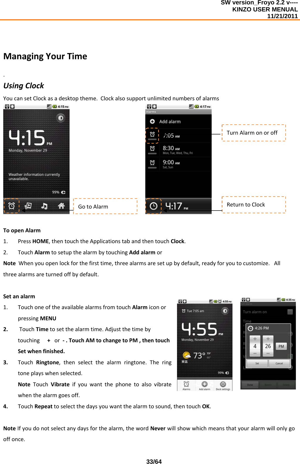 SW version_Froyo 2.2 v---- KINZO USER MENUAL                                                                                                                                            11/21/2011    33/64ManagingYourTime.UsingClockYoucansetClockasadesktoptheme.Clockalsosupportunlimitednumbersofalarms ToopenAlarm1. PressHOME,thentouchtheApplicationstabandthentouchClock.2. TouchAlarmtosetupthealarmbytouchingAddalarmorNoteWhenyouopenlockforthefirsttime,threealarmsaresetupbydefault,readyforyoutocustomize.Allthreealarmsareturnedoffbydefault.Setanalarm1. TouchoneoftheavailablealarmsfromtouchAlarmiconorpressingMENU2. TouchTimetosetthealarmtime.Adjustthetimebytouching+or‐.TouchAMtochangetoPM,thentouchSetwhenfinished.3. TouchRingtone,thenselectthealarmringtone.Theringtoneplayswhenselected.NoteTouchVibrateifyouwantthephonetoalsovibratewhenthealarmgoesoff.4. TouchRepeattoselectthedaysyouwantthealarmtosound,thentouchOK.NoteIfyoudonotselectanydaysforthealarm,thewordNeverwillshowwhichmeansthatyouralarmwillonlygooffonce.TurnAlarmonoroffGotoAlarmReturntoClock