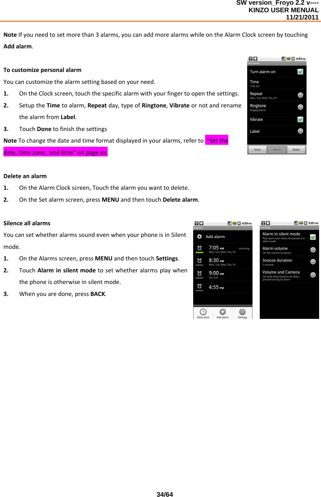 SW version_Froyo 2.2 v---- KINZO USER MENUAL                                                                                                                                            11/21/2011    34/64NoteIfyouneedtosetmorethan3alarms,youcanaddmorealarmswhileontheAlarmClockscreenbytouchingAddalarm.TocustomizepersonalalarmYoucancustomizethealarmsettingbasedonyourneed.1. OntheClockscreen,touchthespecificalarmwithyourfingertoopenthesettings.2. SetuptheTimetoalarm,Repeatday,typeofRingtone,VibrateornotandrenamethealarmfromLabel.3. TouchDonetofinishthesettingsNoteTochangethedateandtimeformatdisplayedinyouralarms,referto“Setthedate,timezone,andtime”onpagexx.Deleteanalarm1. OntheAlarmClockscreen,Touchthealarmyouwanttodelete.2. OntheSetalarmscreen,pressMENUandthentouchDeletealarm.SilenceallalarmsYoucansetwhetheralarmssoundevenwhenyourphoneisinSilentmode.1. OntheAlarmsscreen,pressMENUandthentouchSettings.2. TouchAlarminsilentmodetosetwhetheralarmsplaywhenthephoneisotherwiseinsilentmode.3. Whenyouaredone,pressBACK. 