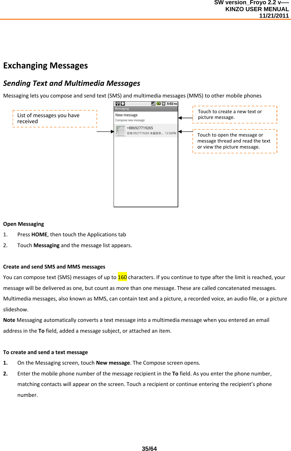 SW version_Froyo 2.2 v---- KINZO USER MENUAL                                                                                                                                            11/21/2011    35/64ExchangingMessagesSendingTextandMultimediaMessagesMessagingletsyoucomposeandsendtext(SMS)andmultimediamessages(MMS)toothermobilephonesOpenMessaging1. PressHOME,thentouchtheApplicationstab2. TouchMessagingandthemessagelistappears.CreateandsendSMSandMMSmessagesYoucancomposetext(SMS)messagesofupto160characters.Ifyoucontinuetotypeafterthelimitisreached,yourmessagewillbedeliveredasone,butcountasmorethanonemessage.Thesearecalledconcatenatedmessages.Multimediamessages,alsoknownasMMS,cancontaintextandapicture,arecordedvoice,anaudiofile,orapictureslideshow.NoteMessagingautomaticallyconvertsatextmessageintoamultimediamessagewhenyouenteredanemailaddressintheTofield,addedamessagesubject,orattachedanitem.Tocreateandsendatextmessage1. OntheMessagingscreen,touchNewmessage.TheComposescreenopens.2. EnterthemobilephonenumberofthemessagerecipientintheTofield.Asyouenterthephonenumber,matchingcontactswillappearonthescreen.Toucharecipientorcontinueenteringtherecipient’sphonenumber.Touchtocreateanewtextorpicturemessage.Touchtoopenthemessageormessagethreadandreadthetextorviewthepicturemessage.Listofmessagesyouhavereceived