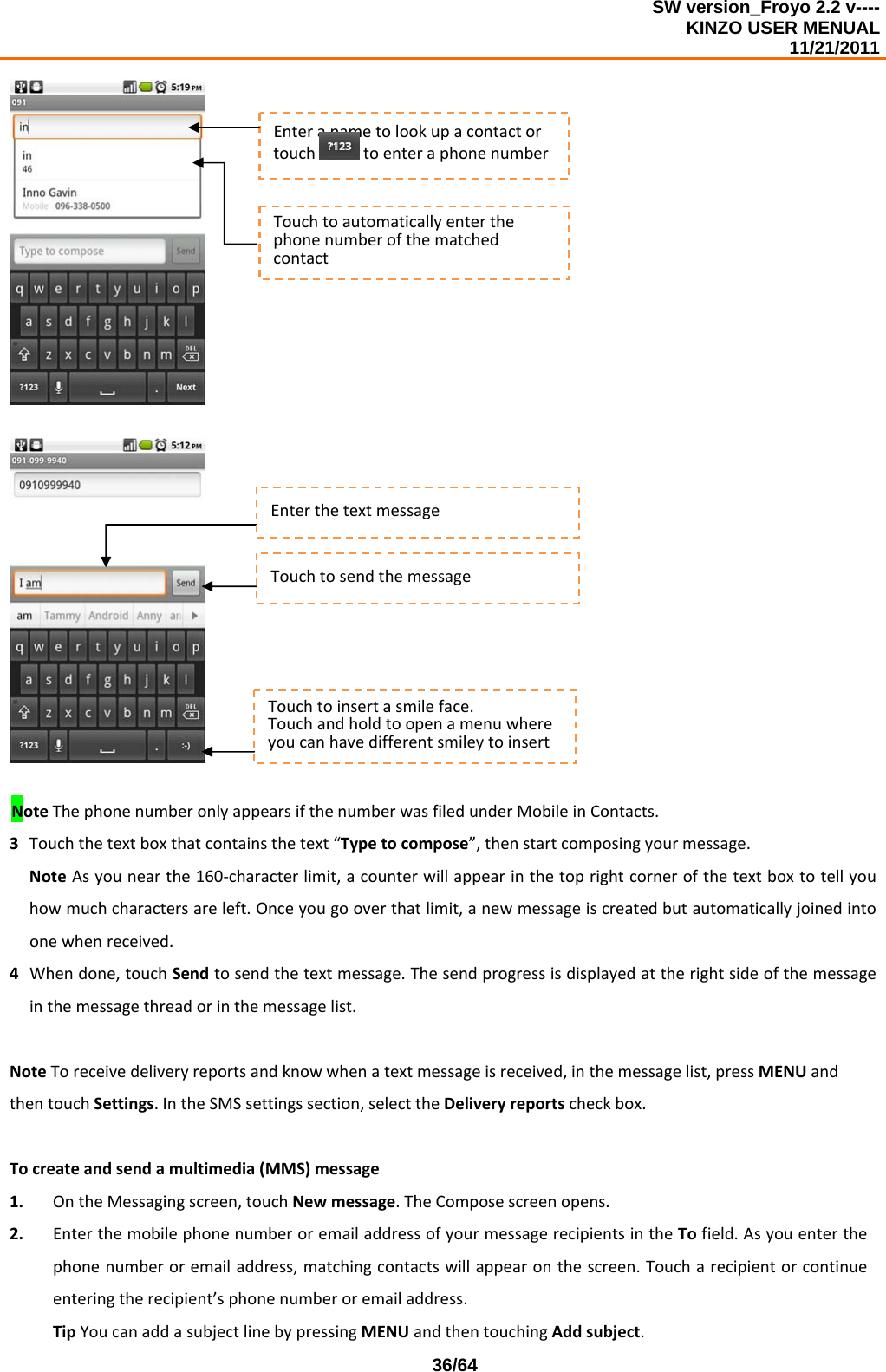 SW version_Froyo 2.2 v---- KINZO USER MENUAL                                                                                                                                            11/21/2011    36/64NoteThephonenumberonlyappearsifthenumberwasfiledunderMobileinContacts.3 Touchthetextboxthatcontainsthetext“Typetocompose”,thenstartcomposingyourmessage.NoteAsyounearthe160‐characterlimit,acounterwillappearinthetoprightcornerofthetextboxtotellyouhowmuchcharactersareleft.Onceyougooverthatlimit,anewmessageiscreatedbutautomaticallyjoinedintoonewhenreceived.4 Whendone,touchSendtosendthetextmessage.Thesendprogressisdisplayedattherightsideofthemessageinthemessagethreadorinthemessagelist.NoteToreceivedeliveryreportsandknowwhenatextmessageisreceived,inthemessagelist,pressMENUandthentouchSettings.IntheSMSsettingssection,selecttheDeliveryreportscheckbox.Tocreateandsendamultimedia(MMS)message1. OntheMessagingscreen,touchNewmessage.TheComposescreenopens.2. EnterthemobilephonenumberoremailaddressofyourmessagerecipientsintheTofield.Asyouenterthephonenumberoremailaddress,matchingcontactswillappearonthescreen.Toucharecipientorcontinueenteringtherecipient’sphonenumberoremailaddress.TipYoucanaddasubjectlinebypressingMENUandthentouchingAddsubject.EnterthetextmessageTouchtosendthemessageTouchtoinsertasmileface.TouchandholdtoopenamenuwhereyoucanhavedifferentsmileytoinsertEnteranametolookupacontactortouchtoenteraphonenumberTouchtoautomaticallyenterthephonenumberofthematchedcontact